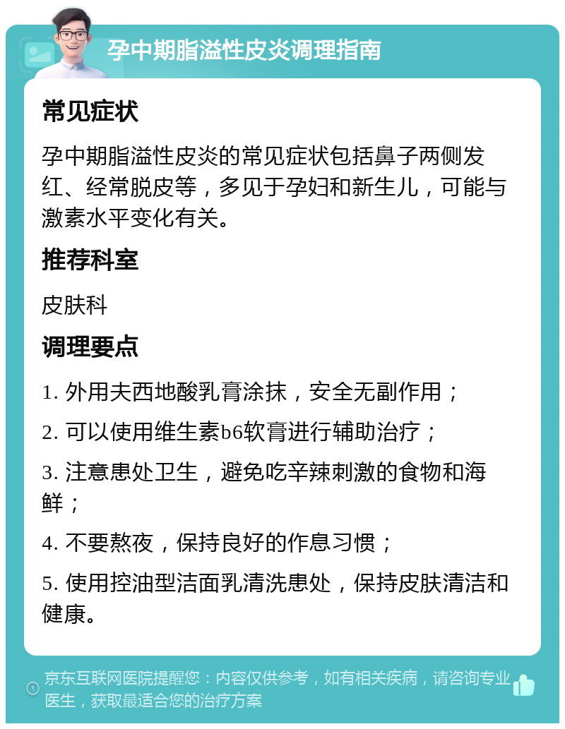 孕中期脂溢性皮炎调理指南 常见症状 孕中期脂溢性皮炎的常见症状包括鼻子两侧发红、经常脱皮等，多见于孕妇和新生儿，可能与激素水平变化有关。 推荐科室 皮肤科 调理要点 1. 外用夫西地酸乳膏涂抹，安全无副作用； 2. 可以使用维生素b6软膏进行辅助治疗； 3. 注意患处卫生，避免吃辛辣刺激的食物和海鲜； 4. 不要熬夜，保持良好的作息习惯； 5. 使用控油型洁面乳清洗患处，保持皮肤清洁和健康。