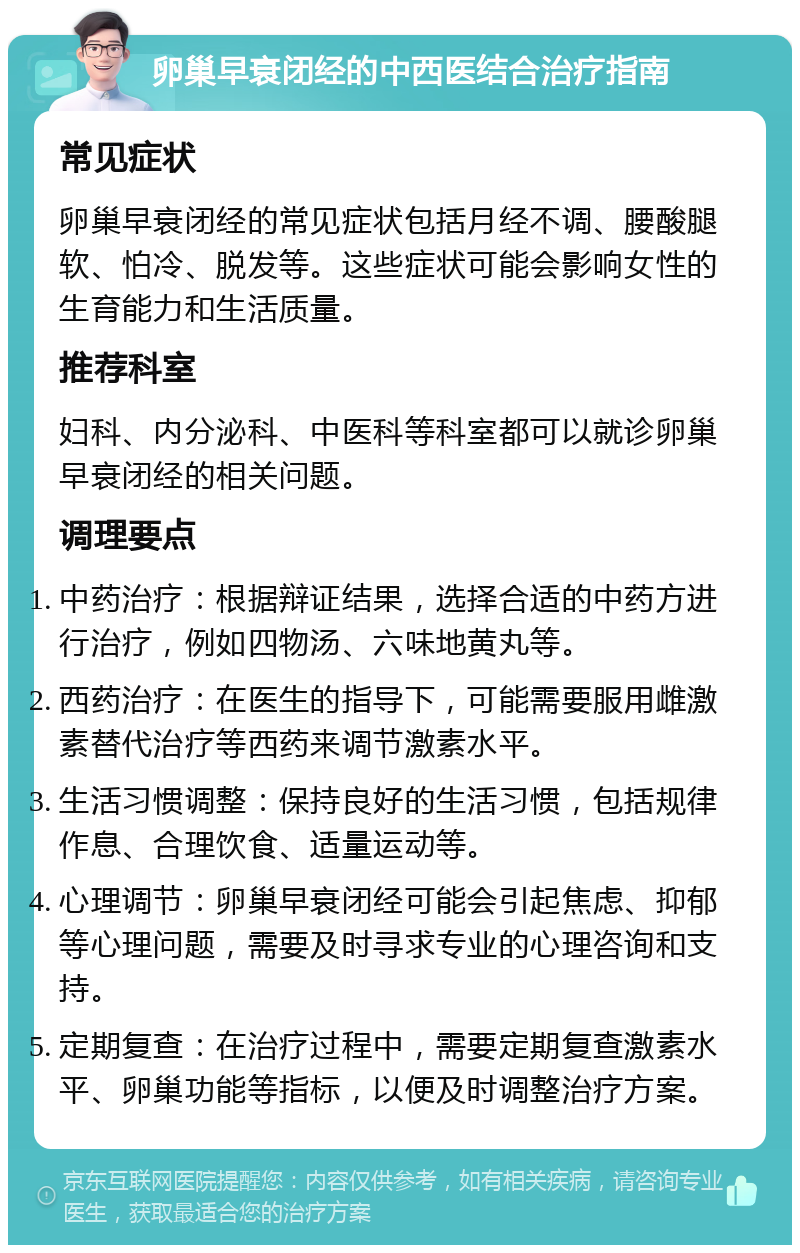 卵巢早衰闭经的中西医结合治疗指南 常见症状 卵巢早衰闭经的常见症状包括月经不调、腰酸腿软、怕冷、脱发等。这些症状可能会影响女性的生育能力和生活质量。 推荐科室 妇科、内分泌科、中医科等科室都可以就诊卵巢早衰闭经的相关问题。 调理要点 中药治疗：根据辩证结果，选择合适的中药方进行治疗，例如四物汤、六味地黄丸等。 西药治疗：在医生的指导下，可能需要服用雌激素替代治疗等西药来调节激素水平。 生活习惯调整：保持良好的生活习惯，包括规律作息、合理饮食、适量运动等。 心理调节：卵巢早衰闭经可能会引起焦虑、抑郁等心理问题，需要及时寻求专业的心理咨询和支持。 定期复查：在治疗过程中，需要定期复查激素水平、卵巢功能等指标，以便及时调整治疗方案。