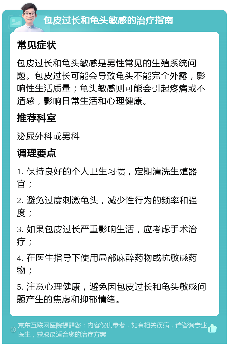 包皮过长和龟头敏感的治疗指南 常见症状 包皮过长和龟头敏感是男性常见的生殖系统问题。包皮过长可能会导致龟头不能完全外露，影响性生活质量；龟头敏感则可能会引起疼痛或不适感，影响日常生活和心理健康。 推荐科室 泌尿外科或男科 调理要点 1. 保持良好的个人卫生习惯，定期清洗生殖器官； 2. 避免过度刺激龟头，减少性行为的频率和强度； 3. 如果包皮过长严重影响生活，应考虑手术治疗； 4. 在医生指导下使用局部麻醉药物或抗敏感药物； 5. 注意心理健康，避免因包皮过长和龟头敏感问题产生的焦虑和抑郁情绪。