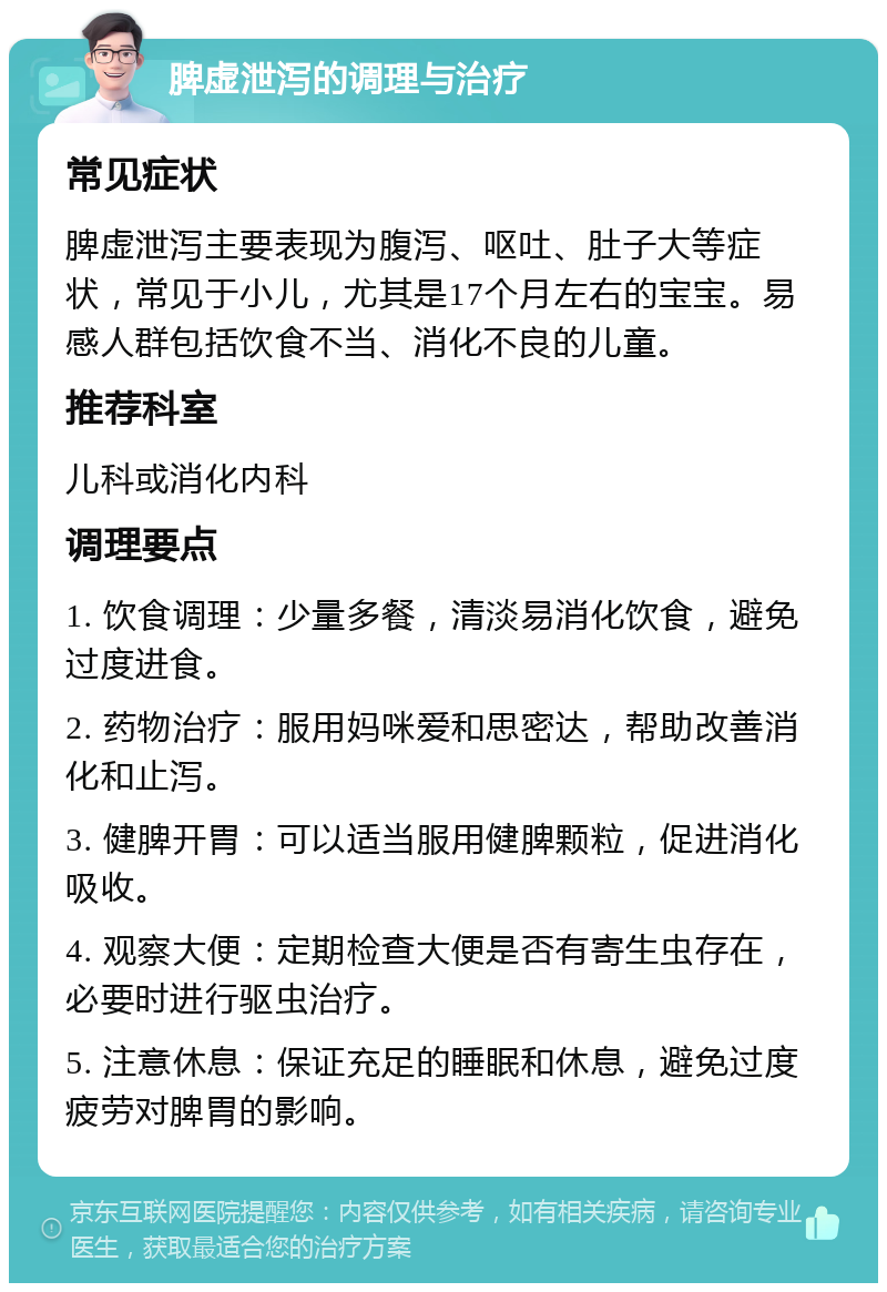 脾虚泄泻的调理与治疗 常见症状 脾虚泄泻主要表现为腹泻、呕吐、肚子大等症状，常见于小儿，尤其是17个月左右的宝宝。易感人群包括饮食不当、消化不良的儿童。 推荐科室 儿科或消化内科 调理要点 1. 饮食调理：少量多餐，清淡易消化饮食，避免过度进食。 2. 药物治疗：服用妈咪爱和思密达，帮助改善消化和止泻。 3. 健脾开胃：可以适当服用健脾颗粒，促进消化吸收。 4. 观察大便：定期检查大便是否有寄生虫存在，必要时进行驱虫治疗。 5. 注意休息：保证充足的睡眠和休息，避免过度疲劳对脾胃的影响。