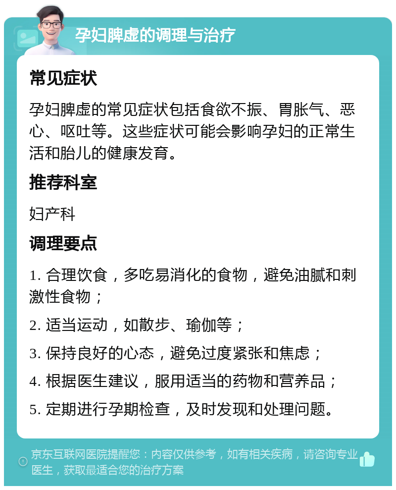 孕妇脾虚的调理与治疗 常见症状 孕妇脾虚的常见症状包括食欲不振、胃胀气、恶心、呕吐等。这些症状可能会影响孕妇的正常生活和胎儿的健康发育。 推荐科室 妇产科 调理要点 1. 合理饮食，多吃易消化的食物，避免油腻和刺激性食物； 2. 适当运动，如散步、瑜伽等； 3. 保持良好的心态，避免过度紧张和焦虑； 4. 根据医生建议，服用适当的药物和营养品； 5. 定期进行孕期检查，及时发现和处理问题。