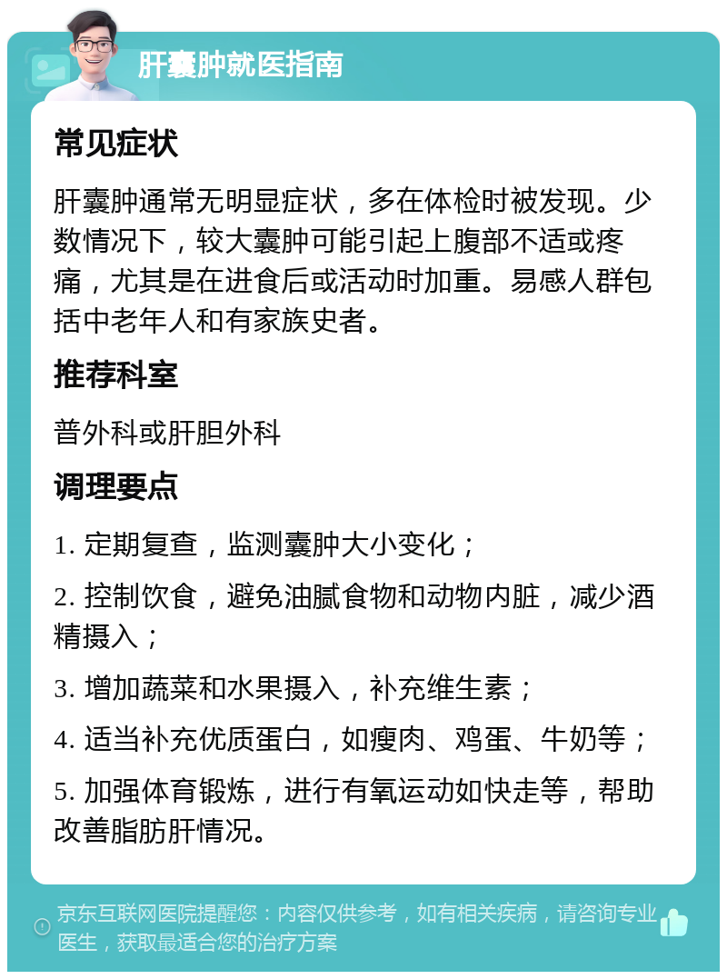 肝囊肿就医指南 常见症状 肝囊肿通常无明显症状，多在体检时被发现。少数情况下，较大囊肿可能引起上腹部不适或疼痛，尤其是在进食后或活动时加重。易感人群包括中老年人和有家族史者。 推荐科室 普外科或肝胆外科 调理要点 1. 定期复查，监测囊肿大小变化； 2. 控制饮食，避免油腻食物和动物内脏，减少酒精摄入； 3. 增加蔬菜和水果摄入，补充维生素； 4. 适当补充优质蛋白，如瘦肉、鸡蛋、牛奶等； 5. 加强体育锻炼，进行有氧运动如快走等，帮助改善脂肪肝情况。