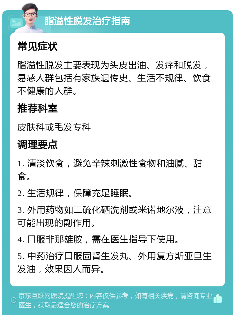 脂溢性脱发治疗指南 常见症状 脂溢性脱发主要表现为头皮出油、发痒和脱发，易感人群包括有家族遗传史、生活不规律、饮食不健康的人群。 推荐科室 皮肤科或毛发专科 调理要点 1. 清淡饮食，避免辛辣刺激性食物和油腻、甜食。 2. 生活规律，保障充足睡眠。 3. 外用药物如二硫化硒洗剂或米诺地尔液，注意可能出现的副作用。 4. 口服非那雄胺，需在医生指导下使用。 5. 中药治疗口服固肾生发丸、外用复方斯亚旦生发油，效果因人而异。