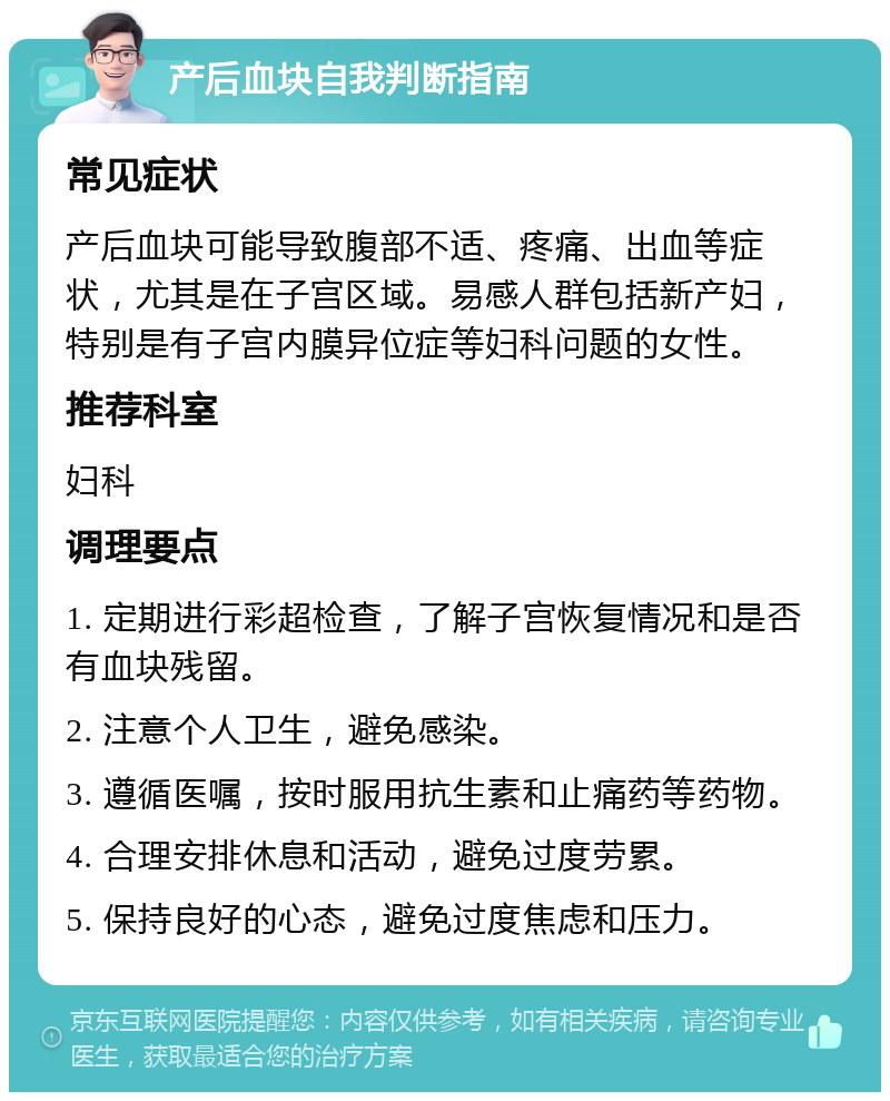 产后血块自我判断指南 常见症状 产后血块可能导致腹部不适、疼痛、出血等症状，尤其是在子宫区域。易感人群包括新产妇，特别是有子宫内膜异位症等妇科问题的女性。 推荐科室 妇科 调理要点 1. 定期进行彩超检查，了解子宫恢复情况和是否有血块残留。 2. 注意个人卫生，避免感染。 3. 遵循医嘱，按时服用抗生素和止痛药等药物。 4. 合理安排休息和活动，避免过度劳累。 5. 保持良好的心态，避免过度焦虑和压力。