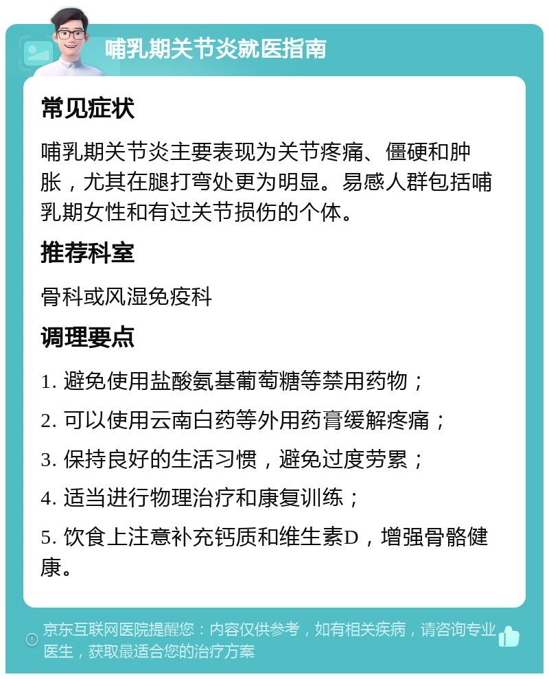 哺乳期关节炎就医指南 常见症状 哺乳期关节炎主要表现为关节疼痛、僵硬和肿胀，尤其在腿打弯处更为明显。易感人群包括哺乳期女性和有过关节损伤的个体。 推荐科室 骨科或风湿免疫科 调理要点 1. 避免使用盐酸氨基葡萄糖等禁用药物； 2. 可以使用云南白药等外用药膏缓解疼痛； 3. 保持良好的生活习惯，避免过度劳累； 4. 适当进行物理治疗和康复训练； 5. 饮食上注意补充钙质和维生素D，增强骨骼健康。