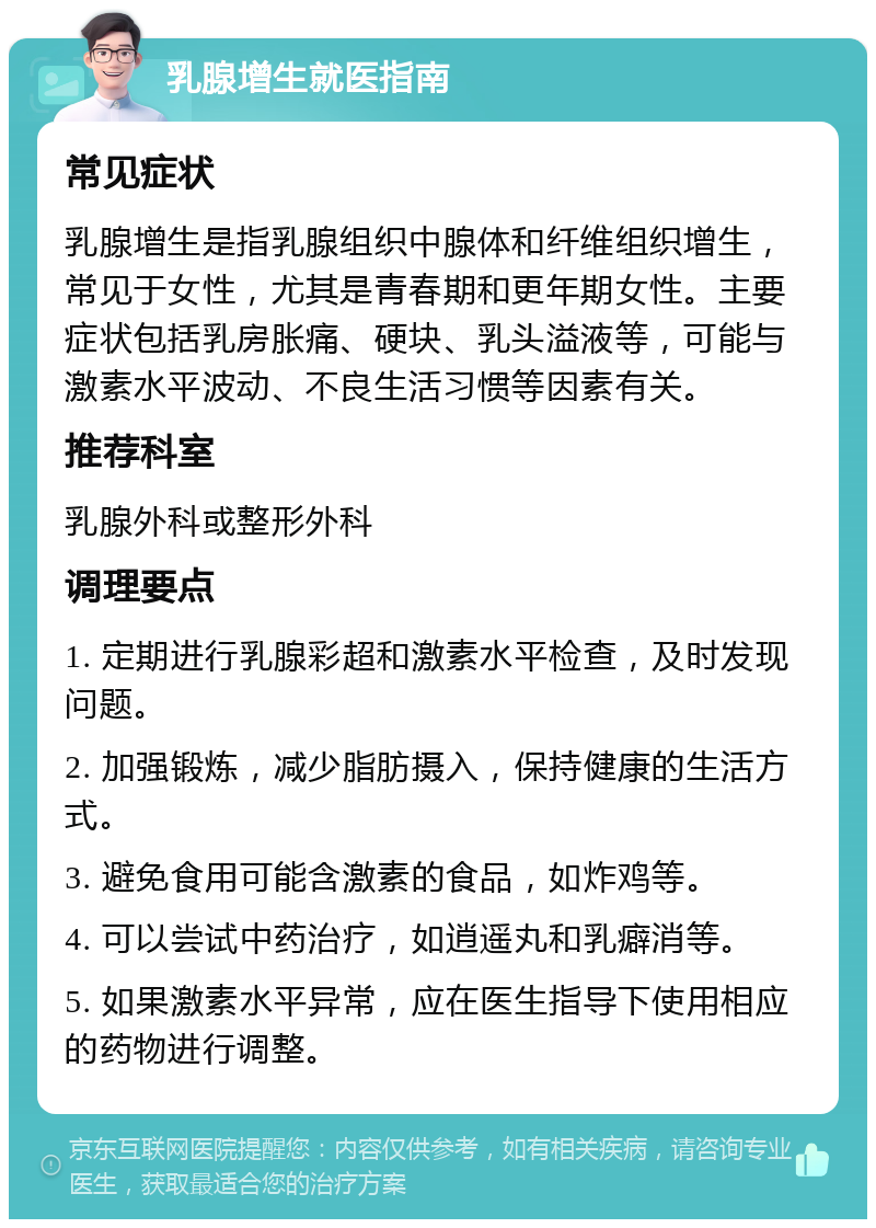 乳腺增生就医指南 常见症状 乳腺增生是指乳腺组织中腺体和纤维组织增生，常见于女性，尤其是青春期和更年期女性。主要症状包括乳房胀痛、硬块、乳头溢液等，可能与激素水平波动、不良生活习惯等因素有关。 推荐科室 乳腺外科或整形外科 调理要点 1. 定期进行乳腺彩超和激素水平检查，及时发现问题。 2. 加强锻炼，减少脂肪摄入，保持健康的生活方式。 3. 避免食用可能含激素的食品，如炸鸡等。 4. 可以尝试中药治疗，如逍遥丸和乳癖消等。 5. 如果激素水平异常，应在医生指导下使用相应的药物进行调整。