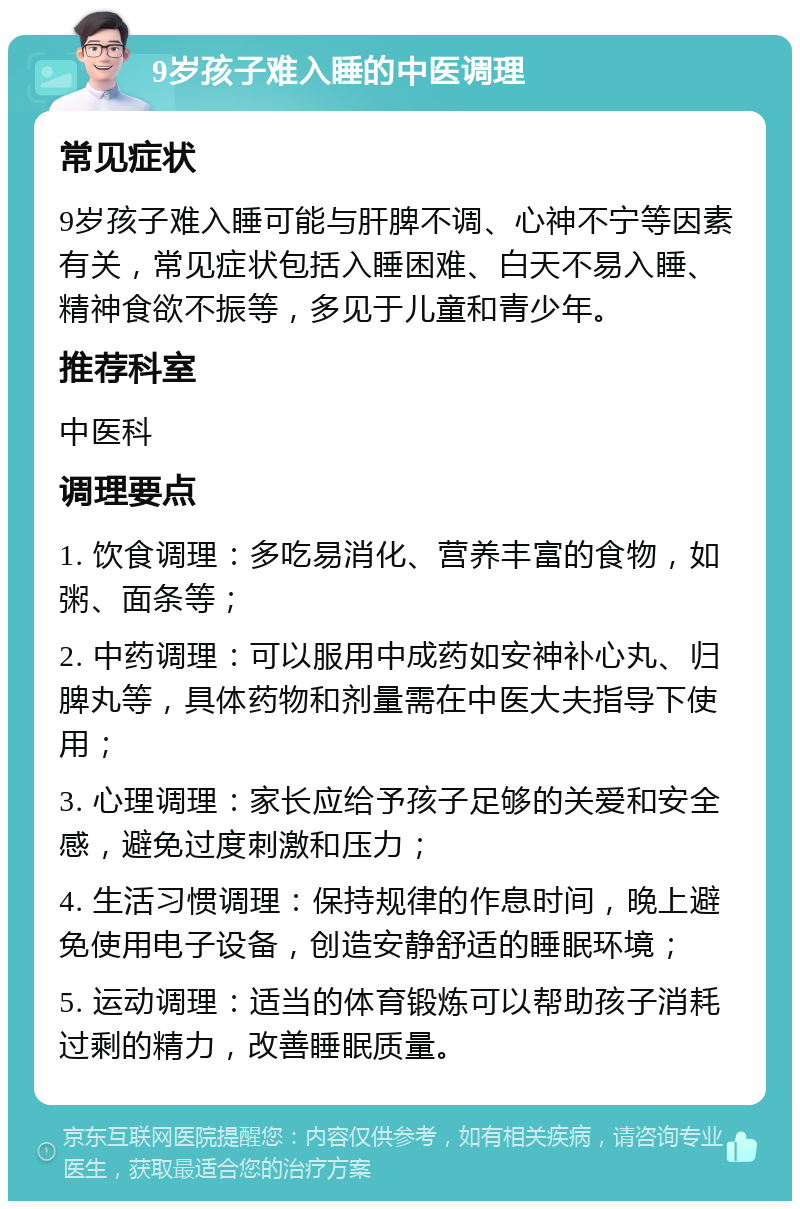 9岁孩子难入睡的中医调理 常见症状 9岁孩子难入睡可能与肝脾不调、心神不宁等因素有关，常见症状包括入睡困难、白天不易入睡、精神食欲不振等，多见于儿童和青少年。 推荐科室 中医科 调理要点 1. 饮食调理：多吃易消化、营养丰富的食物，如粥、面条等； 2. 中药调理：可以服用中成药如安神补心丸、归脾丸等，具体药物和剂量需在中医大夫指导下使用； 3. 心理调理：家长应给予孩子足够的关爱和安全感，避免过度刺激和压力； 4. 生活习惯调理：保持规律的作息时间，晚上避免使用电子设备，创造安静舒适的睡眠环境； 5. 运动调理：适当的体育锻炼可以帮助孩子消耗过剩的精力，改善睡眠质量。