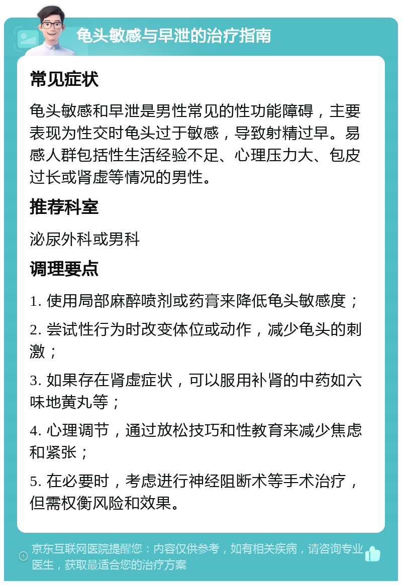 龟头敏感与早泄的治疗指南 常见症状 龟头敏感和早泄是男性常见的性功能障碍，主要表现为性交时龟头过于敏感，导致射精过早。易感人群包括性生活经验不足、心理压力大、包皮过长或肾虚等情况的男性。 推荐科室 泌尿外科或男科 调理要点 1. 使用局部麻醉喷剂或药膏来降低龟头敏感度； 2. 尝试性行为时改变体位或动作，减少龟头的刺激； 3. 如果存在肾虚症状，可以服用补肾的中药如六味地黄丸等； 4. 心理调节，通过放松技巧和性教育来减少焦虑和紧张； 5. 在必要时，考虑进行神经阻断术等手术治疗，但需权衡风险和效果。