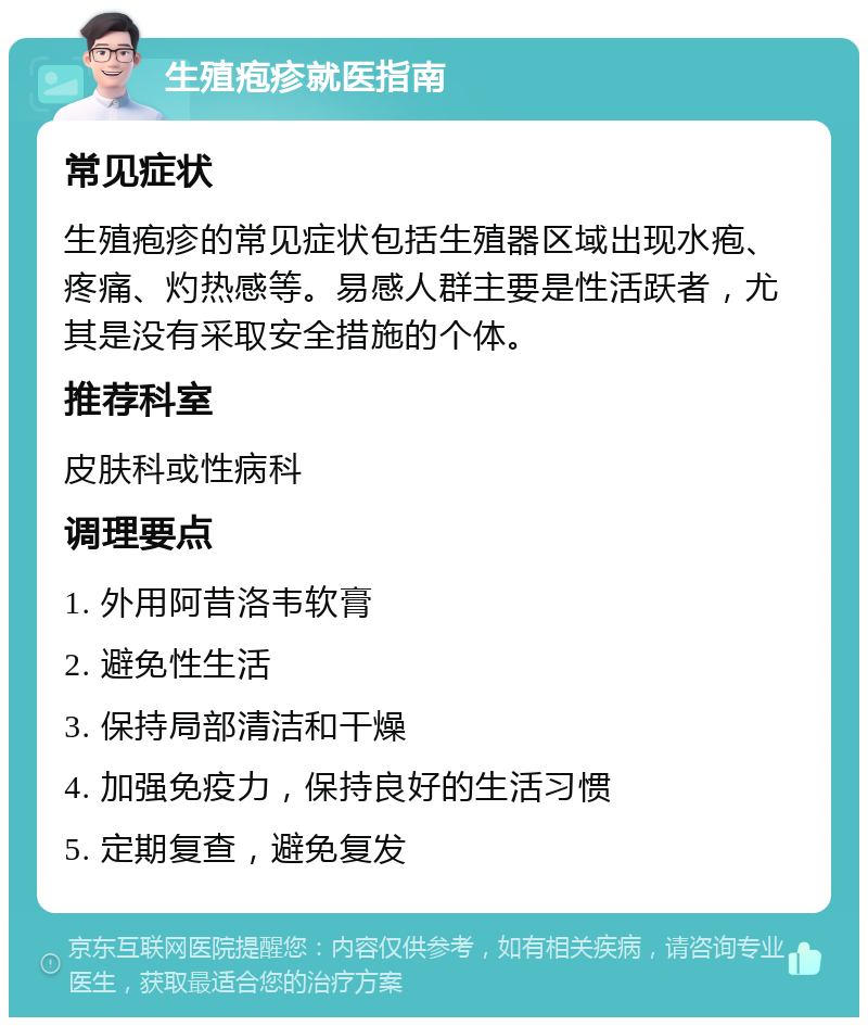 生殖疱疹就医指南 常见症状 生殖疱疹的常见症状包括生殖器区域出现水疱、疼痛、灼热感等。易感人群主要是性活跃者，尤其是没有采取安全措施的个体。 推荐科室 皮肤科或性病科 调理要点 1. 外用阿昔洛韦软膏 2. 避免性生活 3. 保持局部清洁和干燥 4. 加强免疫力，保持良好的生活习惯 5. 定期复查，避免复发