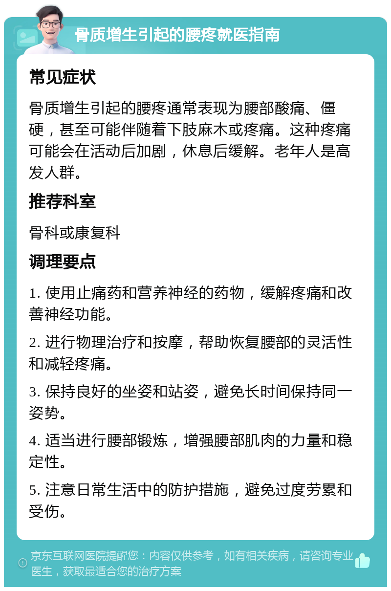 骨质增生引起的腰疼就医指南 常见症状 骨质增生引起的腰疼通常表现为腰部酸痛、僵硬，甚至可能伴随着下肢麻木或疼痛。这种疼痛可能会在活动后加剧，休息后缓解。老年人是高发人群。 推荐科室 骨科或康复科 调理要点 1. 使用止痛药和营养神经的药物，缓解疼痛和改善神经功能。 2. 进行物理治疗和按摩，帮助恢复腰部的灵活性和减轻疼痛。 3. 保持良好的坐姿和站姿，避免长时间保持同一姿势。 4. 适当进行腰部锻炼，增强腰部肌肉的力量和稳定性。 5. 注意日常生活中的防护措施，避免过度劳累和受伤。