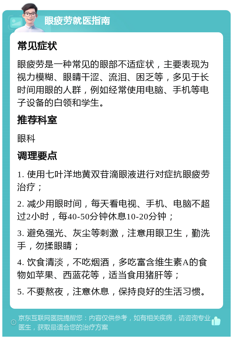 眼疲劳就医指南 常见症状 眼疲劳是一种常见的眼部不适症状，主要表现为视力模糊、眼睛干涩、流泪、困乏等，多见于长时间用眼的人群，例如经常使用电脑、手机等电子设备的白领和学生。 推荐科室 眼科 调理要点 1. 使用七叶洋地黄双苷滴眼液进行对症抗眼疲劳治疗； 2. 减少用眼时间，每天看电视、手机、电脑不超过2小时，每40-50分钟休息10-20分钟； 3. 避免强光、灰尘等刺激，注意用眼卫生，勤洗手，勿揉眼睛； 4. 饮食清淡，不吃烟酒，多吃富含维生素A的食物如苹果、西蓝花等，适当食用猪肝等； 5. 不要熬夜，注意休息，保持良好的生活习惯。