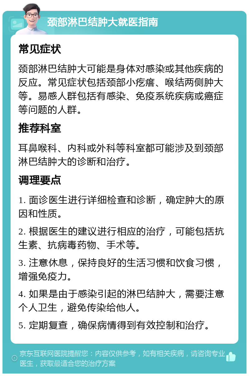 颈部淋巴结肿大就医指南 常见症状 颈部淋巴结肿大可能是身体对感染或其他疾病的反应。常见症状包括颈部小疙瘩、喉结两侧肿大等。易感人群包括有感染、免疫系统疾病或癌症等问题的人群。 推荐科室 耳鼻喉科、内科或外科等科室都可能涉及到颈部淋巴结肿大的诊断和治疗。 调理要点 1. 面诊医生进行详细检查和诊断，确定肿大的原因和性质。 2. 根据医生的建议进行相应的治疗，可能包括抗生素、抗病毒药物、手术等。 3. 注意休息，保持良好的生活习惯和饮食习惯，增强免疫力。 4. 如果是由于感染引起的淋巴结肿大，需要注意个人卫生，避免传染给他人。 5. 定期复查，确保病情得到有效控制和治疗。