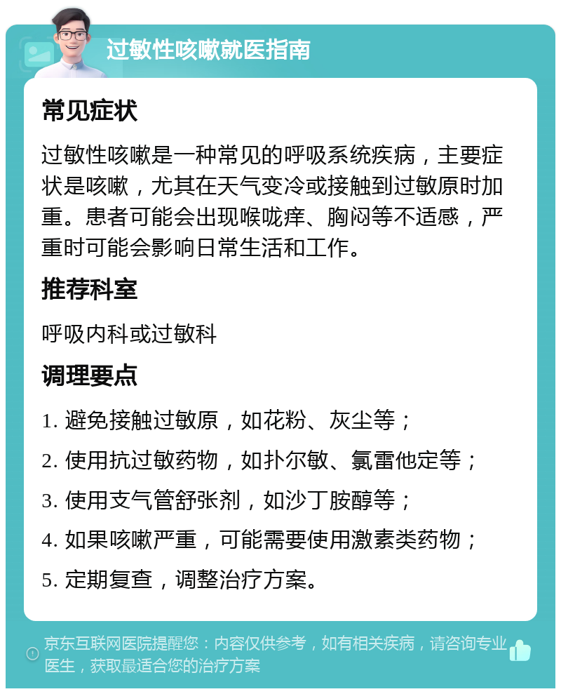 过敏性咳嗽就医指南 常见症状 过敏性咳嗽是一种常见的呼吸系统疾病，主要症状是咳嗽，尤其在天气变冷或接触到过敏原时加重。患者可能会出现喉咙痒、胸闷等不适感，严重时可能会影响日常生活和工作。 推荐科室 呼吸内科或过敏科 调理要点 1. 避免接触过敏原，如花粉、灰尘等； 2. 使用抗过敏药物，如扑尔敏、氯雷他定等； 3. 使用支气管舒张剂，如沙丁胺醇等； 4. 如果咳嗽严重，可能需要使用激素类药物； 5. 定期复查，调整治疗方案。