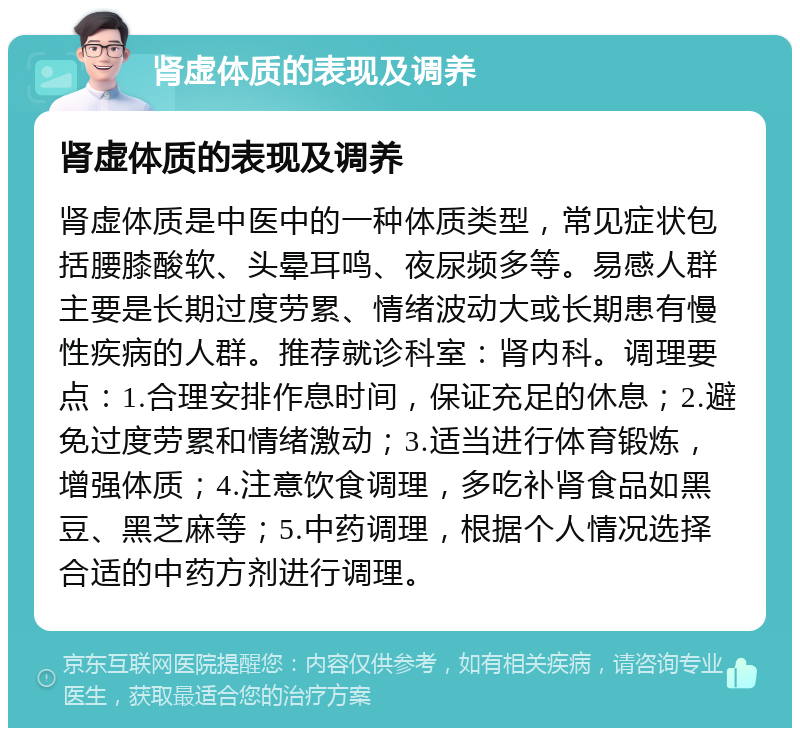 肾虚体质的表现及调养 肾虚体质的表现及调养 肾虚体质是中医中的一种体质类型，常见症状包括腰膝酸软、头晕耳鸣、夜尿频多等。易感人群主要是长期过度劳累、情绪波动大或长期患有慢性疾病的人群。推荐就诊科室：肾内科。调理要点：1.合理安排作息时间，保证充足的休息；2.避免过度劳累和情绪激动；3.适当进行体育锻炼，增强体质；4.注意饮食调理，多吃补肾食品如黑豆、黑芝麻等；5.中药调理，根据个人情况选择合适的中药方剂进行调理。