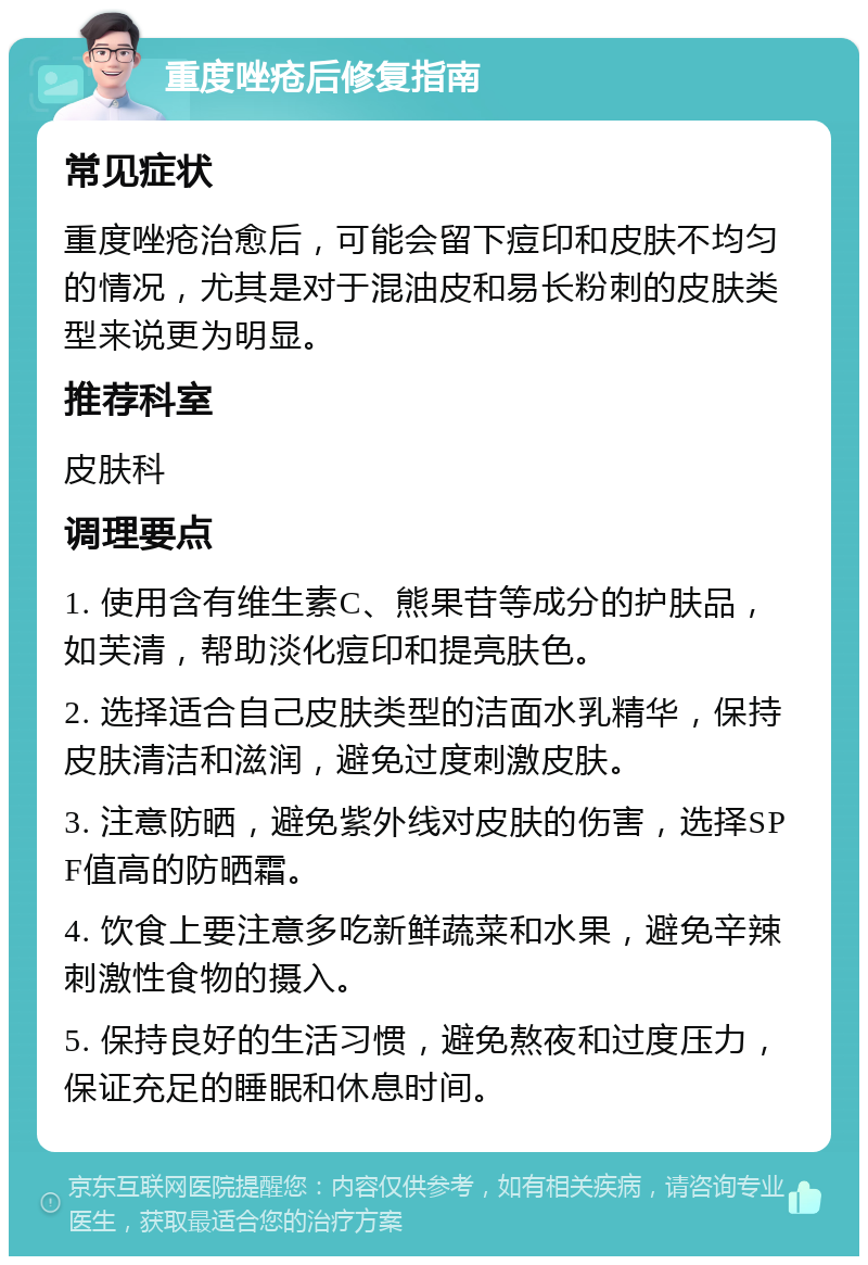 重度唑疮后修复指南 常见症状 重度唑疮治愈后，可能会留下痘印和皮肤不均匀的情况，尤其是对于混油皮和易长粉刺的皮肤类型来说更为明显。 推荐科室 皮肤科 调理要点 1. 使用含有维生素C、熊果苷等成分的护肤品，如芙清，帮助淡化痘印和提亮肤色。 2. 选择适合自己皮肤类型的洁面水乳精华，保持皮肤清洁和滋润，避免过度刺激皮肤。 3. 注意防晒，避免紫外线对皮肤的伤害，选择SPF值高的防晒霜。 4. 饮食上要注意多吃新鲜蔬菜和水果，避免辛辣刺激性食物的摄入。 5. 保持良好的生活习惯，避免熬夜和过度压力，保证充足的睡眠和休息时间。