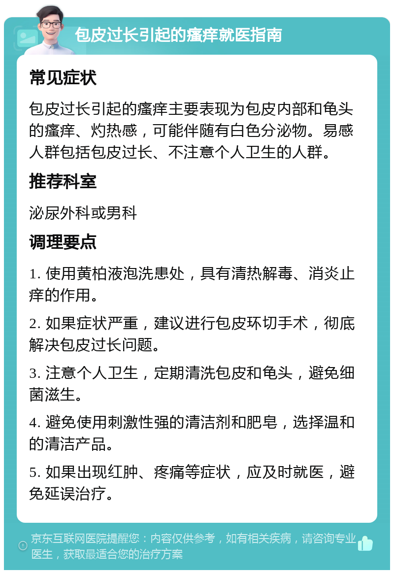 包皮过长引起的瘙痒就医指南 常见症状 包皮过长引起的瘙痒主要表现为包皮内部和龟头的瘙痒、灼热感，可能伴随有白色分泌物。易感人群包括包皮过长、不注意个人卫生的人群。 推荐科室 泌尿外科或男科 调理要点 1. 使用黄柏液泡洗患处，具有清热解毒、消炎止痒的作用。 2. 如果症状严重，建议进行包皮环切手术，彻底解决包皮过长问题。 3. 注意个人卫生，定期清洗包皮和龟头，避免细菌滋生。 4. 避免使用刺激性强的清洁剂和肥皂，选择温和的清洁产品。 5. 如果出现红肿、疼痛等症状，应及时就医，避免延误治疗。