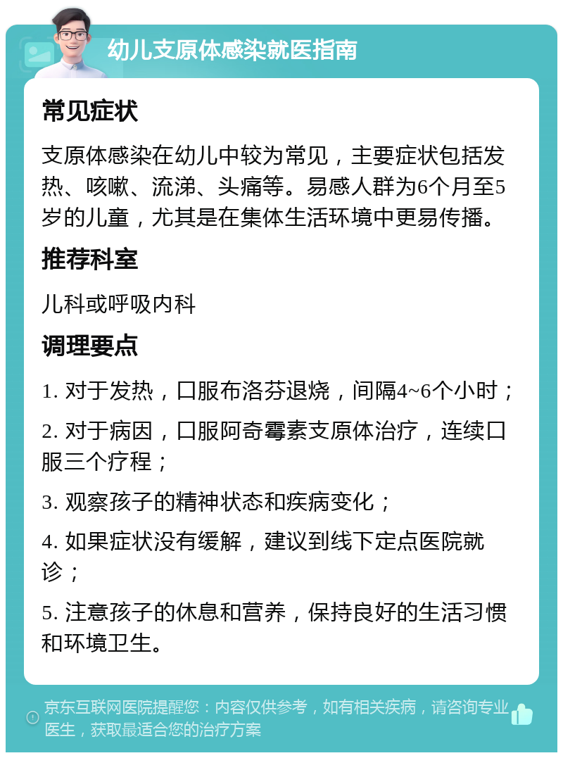 幼儿支原体感染就医指南 常见症状 支原体感染在幼儿中较为常见，主要症状包括发热、咳嗽、流涕、头痛等。易感人群为6个月至5岁的儿童，尤其是在集体生活环境中更易传播。 推荐科室 儿科或呼吸内科 调理要点 1. 对于发热，口服布洛芬退烧，间隔4~6个小时； 2. 对于病因，口服阿奇霉素支原体治疗，连续口服三个疗程； 3. 观察孩子的精神状态和疾病变化； 4. 如果症状没有缓解，建议到线下定点医院就诊； 5. 注意孩子的休息和营养，保持良好的生活习惯和环境卫生。