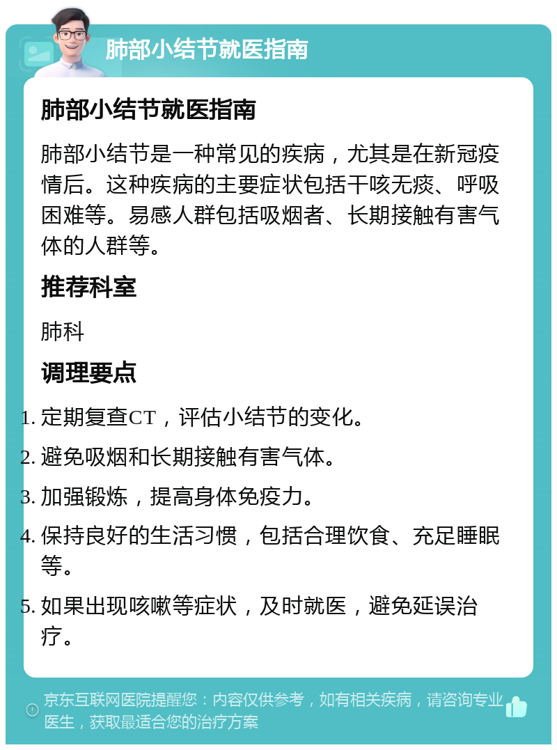 肺部小结节就医指南 肺部小结节就医指南 肺部小结节是一种常见的疾病，尤其是在新冠疫情后。这种疾病的主要症状包括干咳无痰、呼吸困难等。易感人群包括吸烟者、长期接触有害气体的人群等。 推荐科室 肺科 调理要点 定期复查CT，评估小结节的变化。 避免吸烟和长期接触有害气体。 加强锻炼，提高身体免疫力。 保持良好的生活习惯，包括合理饮食、充足睡眠等。 如果出现咳嗽等症状，及时就医，避免延误治疗。