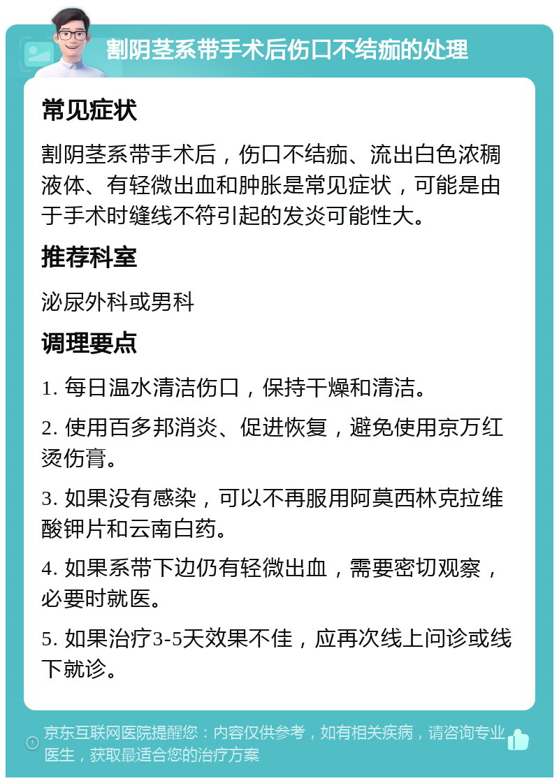 割阴茎系带手术后伤口不结痂的处理 常见症状 割阴茎系带手术后，伤口不结痂、流出白色浓稠液体、有轻微出血和肿胀是常见症状，可能是由于手术时缝线不符引起的发炎可能性大。 推荐科室 泌尿外科或男科 调理要点 1. 每日温水清洁伤口，保持干燥和清洁。 2. 使用百多邦消炎、促进恢复，避免使用京万红烫伤膏。 3. 如果没有感染，可以不再服用阿莫西林克拉维酸钾片和云南白药。 4. 如果系带下边仍有轻微出血，需要密切观察，必要时就医。 5. 如果治疗3-5天效果不佳，应再次线上问诊或线下就诊。