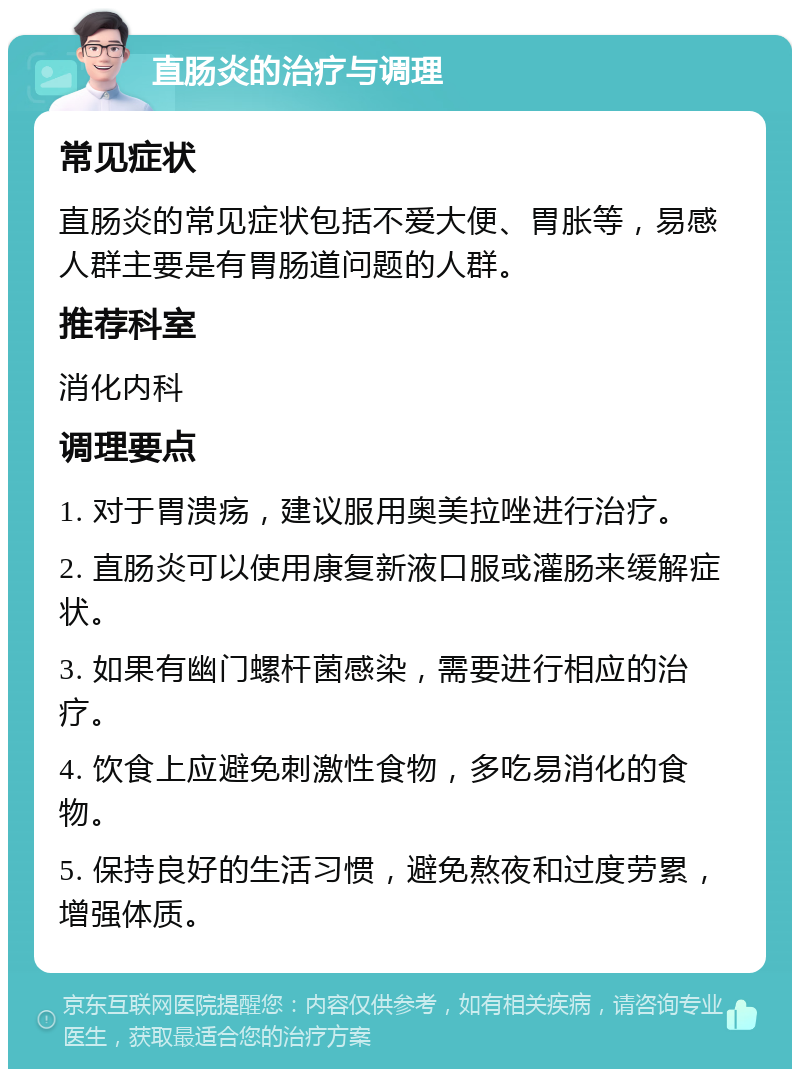 直肠炎的治疗与调理 常见症状 直肠炎的常见症状包括不爱大便、胃胀等，易感人群主要是有胃肠道问题的人群。 推荐科室 消化内科 调理要点 1. 对于胃溃疡，建议服用奥美拉唑进行治疗。 2. 直肠炎可以使用康复新液口服或灌肠来缓解症状。 3. 如果有幽门螺杆菌感染，需要进行相应的治疗。 4. 饮食上应避免刺激性食物，多吃易消化的食物。 5. 保持良好的生活习惯，避免熬夜和过度劳累，增强体质。