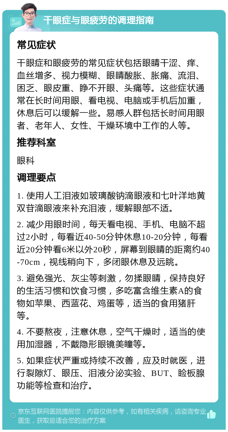 干眼症与眼疲劳的调理指南 常见症状 干眼症和眼疲劳的常见症状包括眼睛干涩、痒、血丝增多、视力模糊、眼睛酸胀、胀痛、流泪、困乏、眼皮重、睁不开眼、头痛等。这些症状通常在长时间用眼、看电视、电脑或手机后加重，休息后可以缓解一些。易感人群包括长时间用眼者、老年人、女性、干燥环境中工作的人等。 推荐科室 眼科 调理要点 1. 使用人工泪液如玻璃酸钠滴眼液和七叶洋地黄双苷滴眼液来补充泪液，缓解眼部不适。 2. 减少用眼时间，每天看电视、手机、电脑不超过2小时，每看近40-50分钟休息10-20分钟，每看近20分钟看6米以外20秒，屏幕到眼睛的距离约40-70cm，视线稍向下，多闭眼休息及远眺。 3. 避免强光、灰尘等刺激，勿揉眼睛，保持良好的生活习惯和饮食习惯，多吃富含维生素A的食物如苹果、西蓝花、鸡蛋等，适当的食用猪肝等。 4. 不要熬夜，注意休息，空气干燥时，适当的使用加湿器，不戴隐形眼镜美瞳等。 5. 如果症状严重或持续不改善，应及时就医，进行裂隙灯、眼压、泪液分泌实验、BUT、睑板腺功能等检查和治疗。