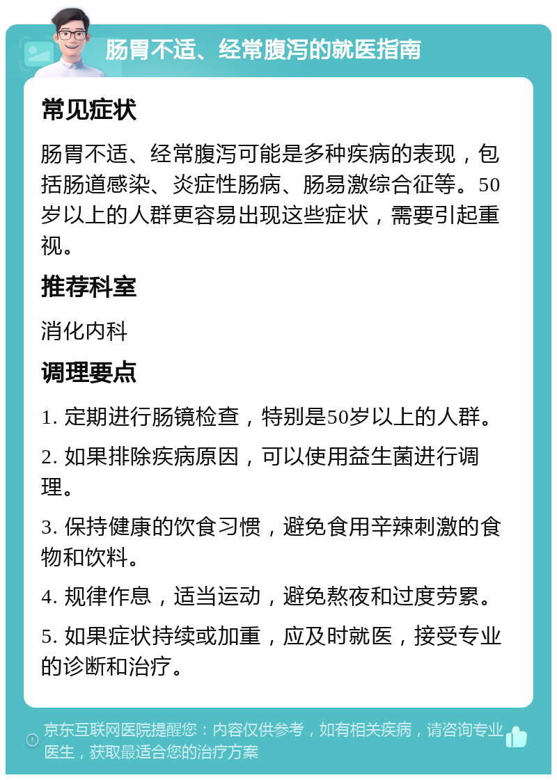 肠胃不适、经常腹泻的就医指南 常见症状 肠胃不适、经常腹泻可能是多种疾病的表现，包括肠道感染、炎症性肠病、肠易激综合征等。50岁以上的人群更容易出现这些症状，需要引起重视。 推荐科室 消化内科 调理要点 1. 定期进行肠镜检查，特别是50岁以上的人群。 2. 如果排除疾病原因，可以使用益生菌进行调理。 3. 保持健康的饮食习惯，避免食用辛辣刺激的食物和饮料。 4. 规律作息，适当运动，避免熬夜和过度劳累。 5. 如果症状持续或加重，应及时就医，接受专业的诊断和治疗。