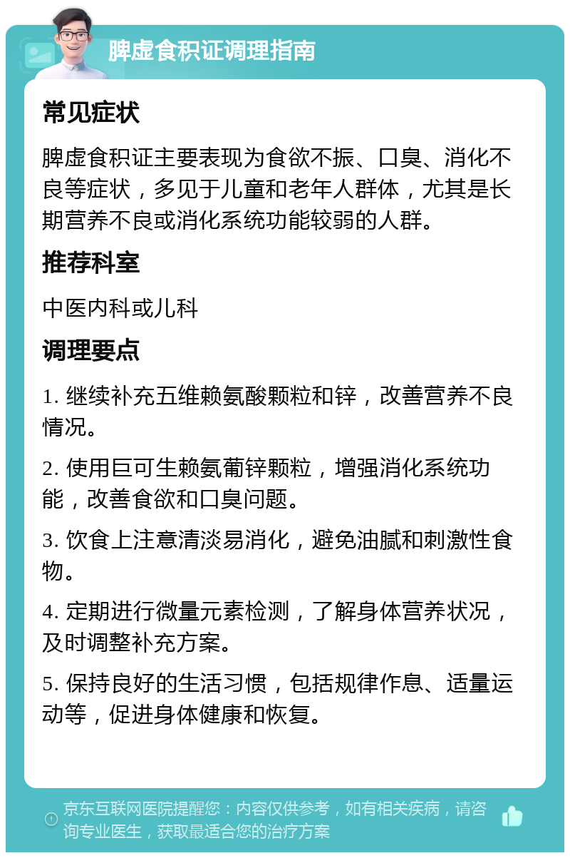 脾虚食积证调理指南 常见症状 脾虚食积证主要表现为食欲不振、口臭、消化不良等症状，多见于儿童和老年人群体，尤其是长期营养不良或消化系统功能较弱的人群。 推荐科室 中医内科或儿科 调理要点 1. 继续补充五维赖氨酸颗粒和锌，改善营养不良情况。 2. 使用巨可生赖氨葡锌颗粒，增强消化系统功能，改善食欲和口臭问题。 3. 饮食上注意清淡易消化，避免油腻和刺激性食物。 4. 定期进行微量元素检测，了解身体营养状况，及时调整补充方案。 5. 保持良好的生活习惯，包括规律作息、适量运动等，促进身体健康和恢复。