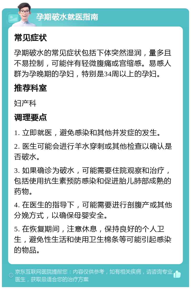 孕期破水就医指南 常见症状 孕期破水的常见症状包括下体突然湿润，量多且不易控制，可能伴有轻微腹痛或宫缩感。易感人群为孕晚期的孕妇，特别是34周以上的孕妇。 推荐科室 妇产科 调理要点 1. 立即就医，避免感染和其他并发症的发生。 2. 医生可能会进行羊水穿刺或其他检查以确认是否破水。 3. 如果确诊为破水，可能需要住院观察和治疗，包括使用抗生素预防感染和促进胎儿肺部成熟的药物。 4. 在医生的指导下，可能需要进行剖腹产或其他分娩方式，以确保母婴安全。 5. 在恢复期间，注意休息，保持良好的个人卫生，避免性生活和使用卫生棉条等可能引起感染的物品。