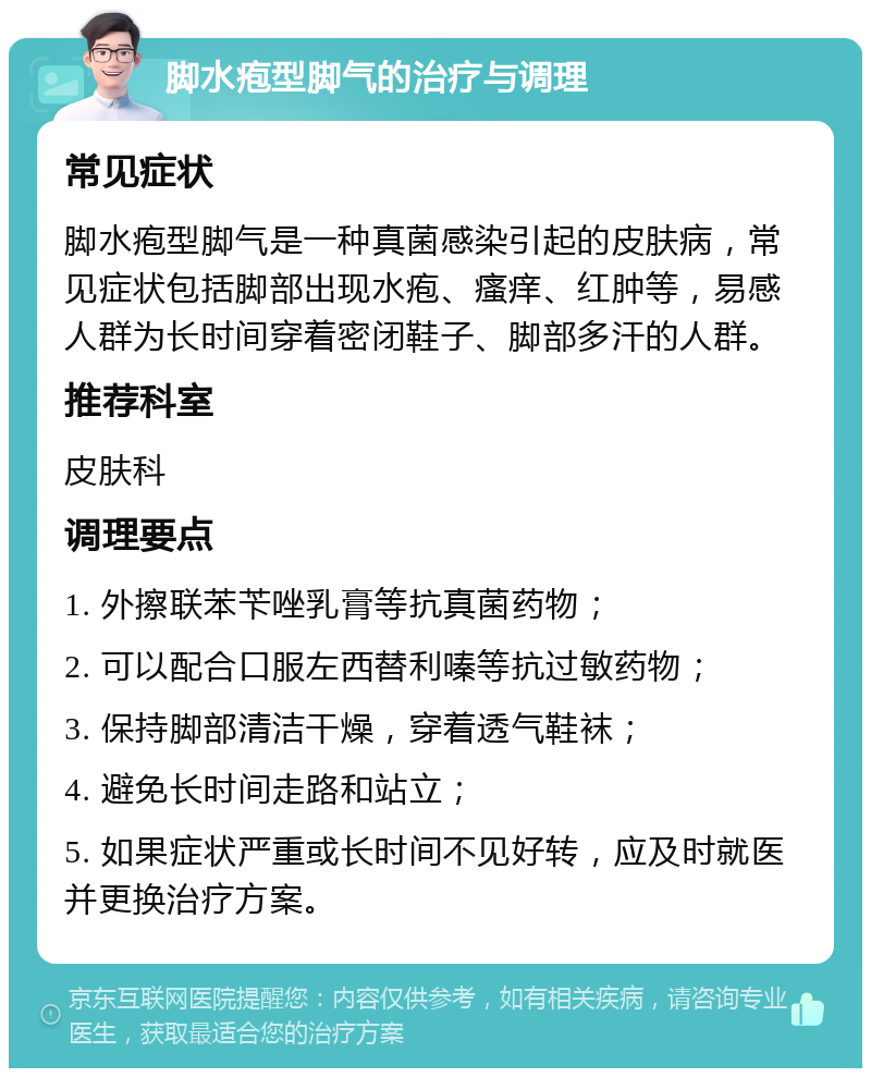 脚水疱型脚气的治疗与调理 常见症状 脚水疱型脚气是一种真菌感染引起的皮肤病，常见症状包括脚部出现水疱、瘙痒、红肿等，易感人群为长时间穿着密闭鞋子、脚部多汗的人群。 推荐科室 皮肤科 调理要点 1. 外擦联苯苄唑乳膏等抗真菌药物； 2. 可以配合口服左西替利嗪等抗过敏药物； 3. 保持脚部清洁干燥，穿着透气鞋袜； 4. 避免长时间走路和站立； 5. 如果症状严重或长时间不见好转，应及时就医并更换治疗方案。