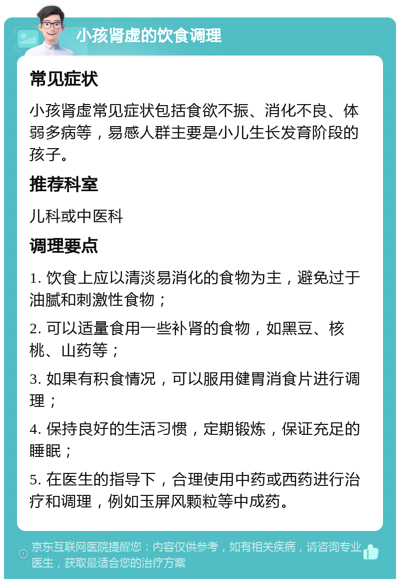 小孩肾虚的饮食调理 常见症状 小孩肾虚常见症状包括食欲不振、消化不良、体弱多病等，易感人群主要是小儿生长发育阶段的孩子。 推荐科室 儿科或中医科 调理要点 1. 饮食上应以清淡易消化的食物为主，避免过于油腻和刺激性食物； 2. 可以适量食用一些补肾的食物，如黑豆、核桃、山药等； 3. 如果有积食情况，可以服用健胃消食片进行调理； 4. 保持良好的生活习惯，定期锻炼，保证充足的睡眠； 5. 在医生的指导下，合理使用中药或西药进行治疗和调理，例如玉屏风颗粒等中成药。