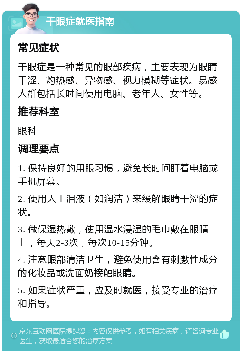 干眼症就医指南 常见症状 干眼症是一种常见的眼部疾病，主要表现为眼睛干涩、灼热感、异物感、视力模糊等症状。易感人群包括长时间使用电脑、老年人、女性等。 推荐科室 眼科 调理要点 1. 保持良好的用眼习惯，避免长时间盯着电脑或手机屏幕。 2. 使用人工泪液（如润洁）来缓解眼睛干涩的症状。 3. 做保湿热敷，使用温水浸湿的毛巾敷在眼睛上，每天2-3次，每次10-15分钟。 4. 注意眼部清洁卫生，避免使用含有刺激性成分的化妆品或洗面奶接触眼睛。 5. 如果症状严重，应及时就医，接受专业的治疗和指导。