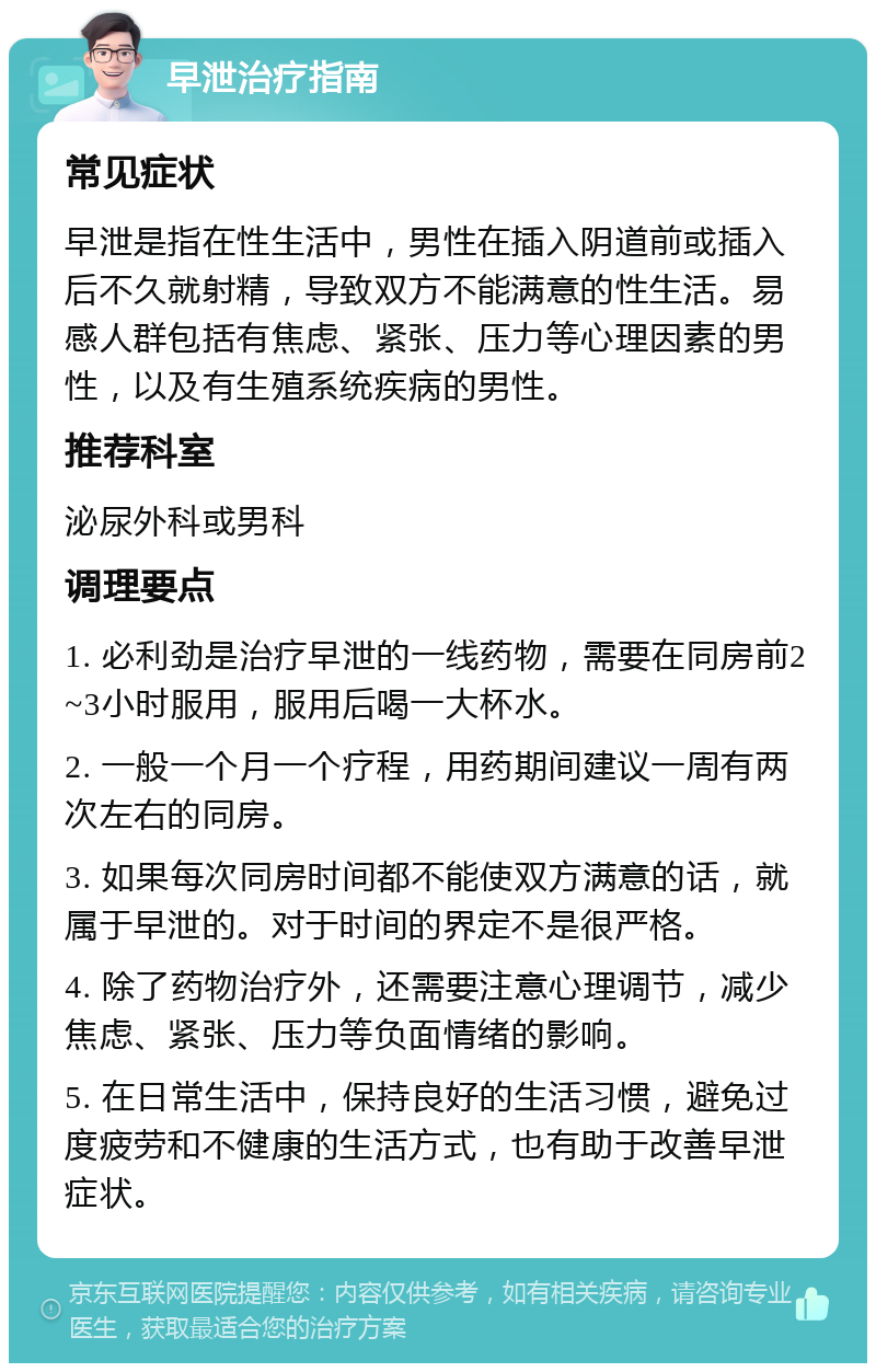 早泄治疗指南 常见症状 早泄是指在性生活中，男性在插入阴道前或插入后不久就射精，导致双方不能满意的性生活。易感人群包括有焦虑、紧张、压力等心理因素的男性，以及有生殖系统疾病的男性。 推荐科室 泌尿外科或男科 调理要点 1. 必利劲是治疗早泄的一线药物，需要在同房前2~3小时服用，服用后喝一大杯水。 2. 一般一个月一个疗程，用药期间建议一周有两次左右的同房。 3. 如果每次同房时间都不能使双方满意的话，就属于早泄的。对于时间的界定不是很严格。 4. 除了药物治疗外，还需要注意心理调节，减少焦虑、紧张、压力等负面情绪的影响。 5. 在日常生活中，保持良好的生活习惯，避免过度疲劳和不健康的生活方式，也有助于改善早泄症状。