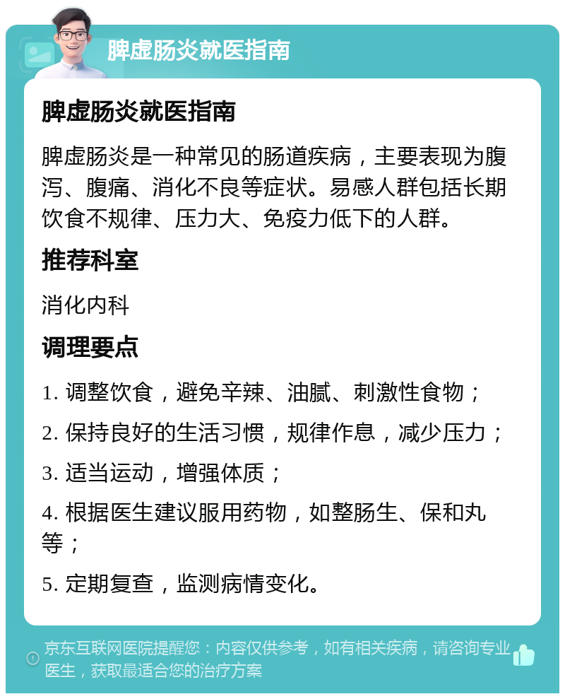 脾虚肠炎就医指南 脾虚肠炎就医指南 脾虚肠炎是一种常见的肠道疾病，主要表现为腹泻、腹痛、消化不良等症状。易感人群包括长期饮食不规律、压力大、免疫力低下的人群。 推荐科室 消化内科 调理要点 1. 调整饮食，避免辛辣、油腻、刺激性食物； 2. 保持良好的生活习惯，规律作息，减少压力； 3. 适当运动，增强体质； 4. 根据医生建议服用药物，如整肠生、保和丸等； 5. 定期复查，监测病情变化。