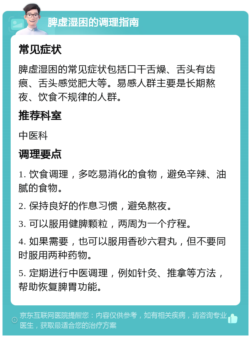 脾虚湿困的调理指南 常见症状 脾虚湿困的常见症状包括口干舌燥、舌头有齿痕、舌头感觉肥大等。易感人群主要是长期熬夜、饮食不规律的人群。 推荐科室 中医科 调理要点 1. 饮食调理，多吃易消化的食物，避免辛辣、油腻的食物。 2. 保持良好的作息习惯，避免熬夜。 3. 可以服用健脾颗粒，两周为一个疗程。 4. 如果需要，也可以服用香砂六君丸，但不要同时服用两种药物。 5. 定期进行中医调理，例如针灸、推拿等方法，帮助恢复脾胃功能。