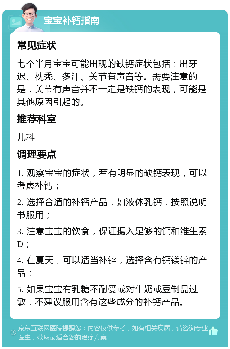 宝宝补钙指南 常见症状 七个半月宝宝可能出现的缺钙症状包括：出牙迟、枕秃、多汗、关节有声音等。需要注意的是，关节有声音并不一定是缺钙的表现，可能是其他原因引起的。 推荐科室 儿科 调理要点 1. 观察宝宝的症状，若有明显的缺钙表现，可以考虑补钙； 2. 选择合适的补钙产品，如液体乳钙，按照说明书服用； 3. 注意宝宝的饮食，保证摄入足够的钙和维生素D； 4. 在夏天，可以适当补锌，选择含有钙镁锌的产品； 5. 如果宝宝有乳糖不耐受或对牛奶或豆制品过敏，不建议服用含有这些成分的补钙产品。