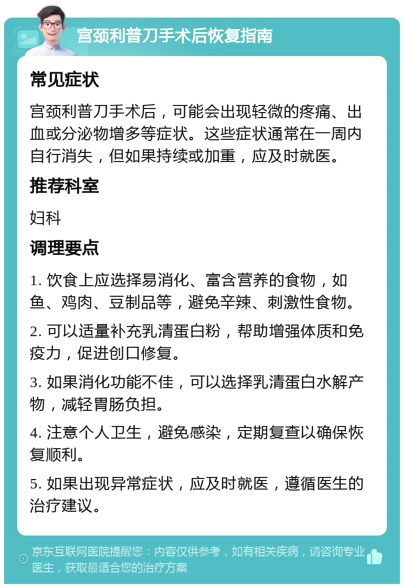 宫颈利普刀手术后恢复指南 常见症状 宫颈利普刀手术后，可能会出现轻微的疼痛、出血或分泌物增多等症状。这些症状通常在一周内自行消失，但如果持续或加重，应及时就医。 推荐科室 妇科 调理要点 1. 饮食上应选择易消化、富含营养的食物，如鱼、鸡肉、豆制品等，避免辛辣、刺激性食物。 2. 可以适量补充乳清蛋白粉，帮助增强体质和免疫力，促进创口修复。 3. 如果消化功能不佳，可以选择乳清蛋白水解产物，减轻胃肠负担。 4. 注意个人卫生，避免感染，定期复查以确保恢复顺利。 5. 如果出现异常症状，应及时就医，遵循医生的治疗建议。