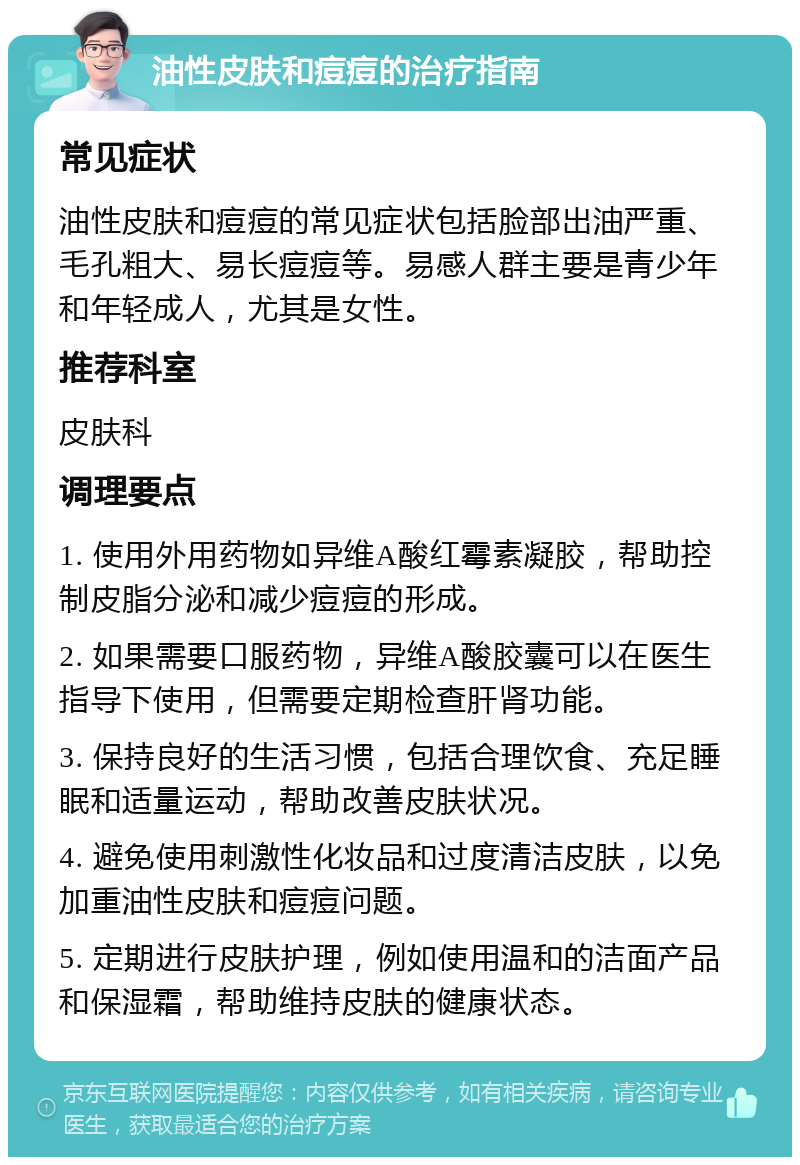 油性皮肤和痘痘的治疗指南 常见症状 油性皮肤和痘痘的常见症状包括脸部出油严重、毛孔粗大、易长痘痘等。易感人群主要是青少年和年轻成人，尤其是女性。 推荐科室 皮肤科 调理要点 1. 使用外用药物如异维A酸红霉素凝胶，帮助控制皮脂分泌和减少痘痘的形成。 2. 如果需要口服药物，异维A酸胶囊可以在医生指导下使用，但需要定期检查肝肾功能。 3. 保持良好的生活习惯，包括合理饮食、充足睡眠和适量运动，帮助改善皮肤状况。 4. 避免使用刺激性化妆品和过度清洁皮肤，以免加重油性皮肤和痘痘问题。 5. 定期进行皮肤护理，例如使用温和的洁面产品和保湿霜，帮助维持皮肤的健康状态。