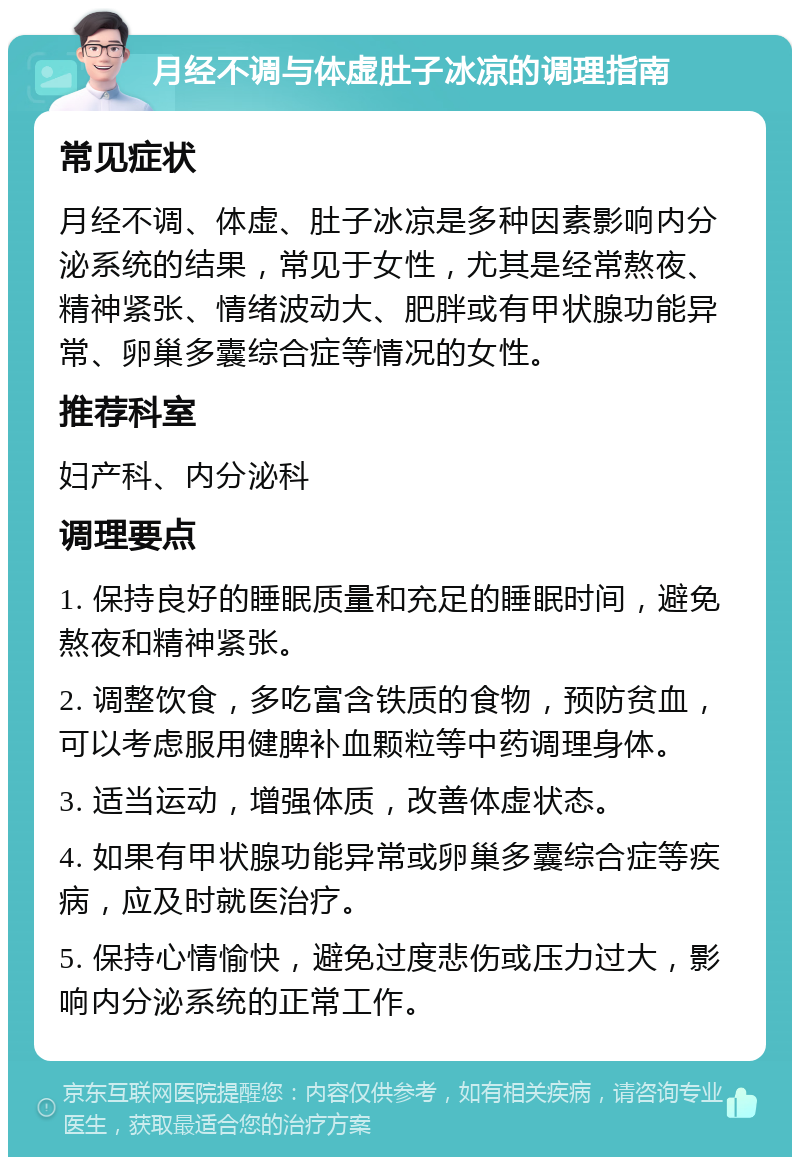 月经不调与体虚肚子冰凉的调理指南 常见症状 月经不调、体虚、肚子冰凉是多种因素影响内分泌系统的结果，常见于女性，尤其是经常熬夜、精神紧张、情绪波动大、肥胖或有甲状腺功能异常、卵巢多囊综合症等情况的女性。 推荐科室 妇产科、内分泌科 调理要点 1. 保持良好的睡眠质量和充足的睡眠时间，避免熬夜和精神紧张。 2. 调整饮食，多吃富含铁质的食物，预防贫血，可以考虑服用健脾补血颗粒等中药调理身体。 3. 适当运动，增强体质，改善体虚状态。 4. 如果有甲状腺功能异常或卵巢多囊综合症等疾病，应及时就医治疗。 5. 保持心情愉快，避免过度悲伤或压力过大，影响内分泌系统的正常工作。