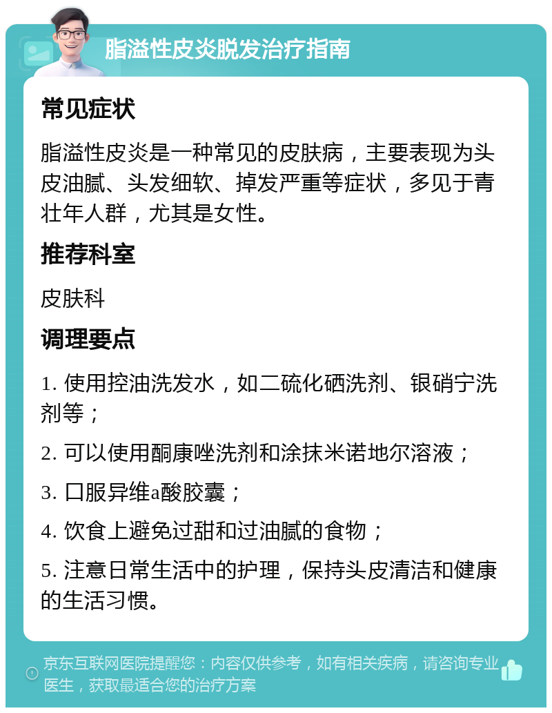 脂溢性皮炎脱发治疗指南 常见症状 脂溢性皮炎是一种常见的皮肤病，主要表现为头皮油腻、头发细软、掉发严重等症状，多见于青壮年人群，尤其是女性。 推荐科室 皮肤科 调理要点 1. 使用控油洗发水，如二硫化硒洗剂、银硝宁洗剂等； 2. 可以使用酮康唑洗剂和涂抹米诺地尔溶液； 3. 口服异维a酸胶囊； 4. 饮食上避免过甜和过油腻的食物； 5. 注意日常生活中的护理，保持头皮清洁和健康的生活习惯。