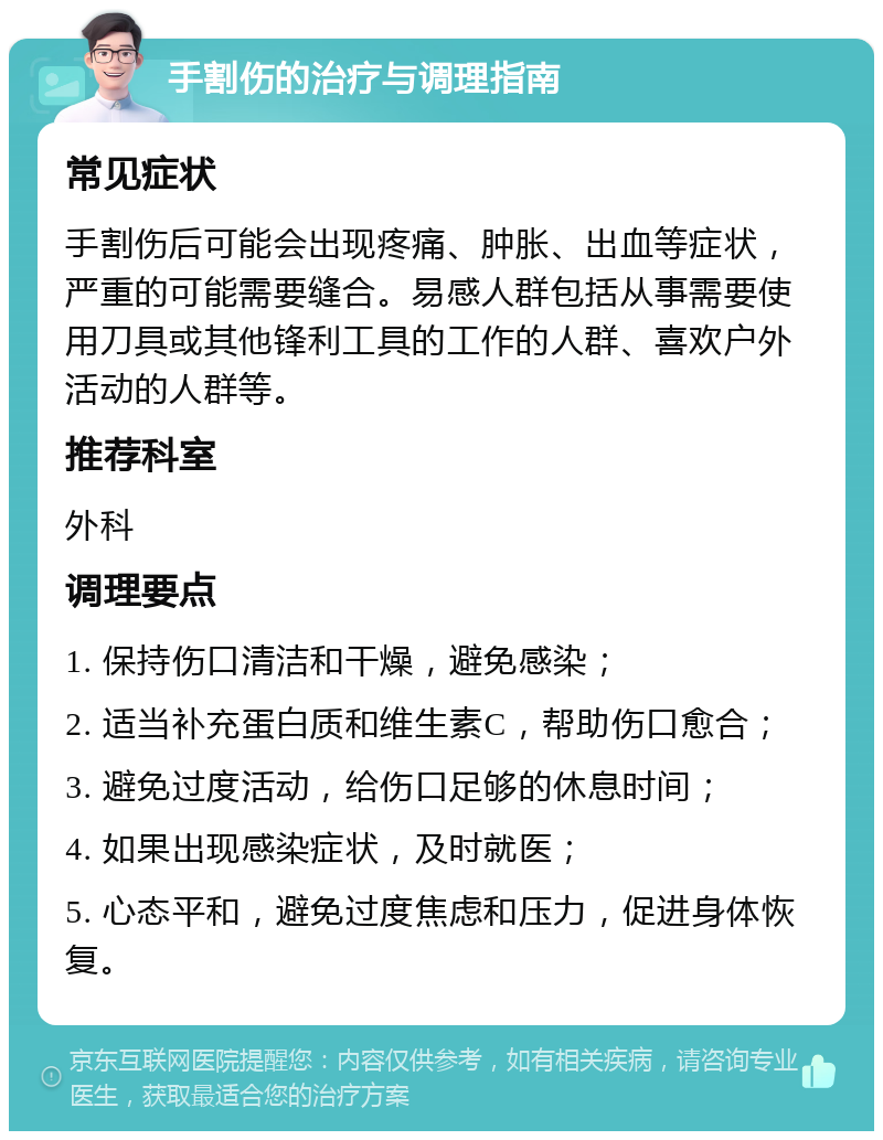 手割伤的治疗与调理指南 常见症状 手割伤后可能会出现疼痛、肿胀、出血等症状，严重的可能需要缝合。易感人群包括从事需要使用刀具或其他锋利工具的工作的人群、喜欢户外活动的人群等。 推荐科室 外科 调理要点 1. 保持伤口清洁和干燥，避免感染； 2. 适当补充蛋白质和维生素C，帮助伤口愈合； 3. 避免过度活动，给伤口足够的休息时间； 4. 如果出现感染症状，及时就医； 5. 心态平和，避免过度焦虑和压力，促进身体恢复。