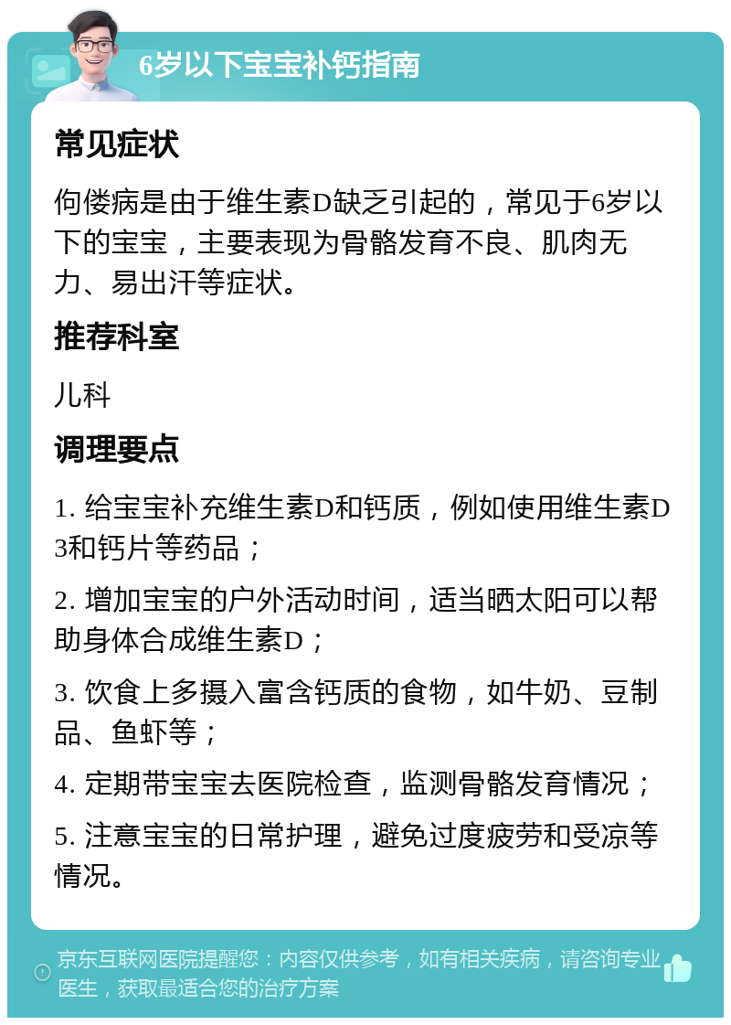 6岁以下宝宝补钙指南 常见症状 佝偻病是由于维生素D缺乏引起的，常见于6岁以下的宝宝，主要表现为骨骼发育不良、肌肉无力、易出汗等症状。 推荐科室 儿科 调理要点 1. 给宝宝补充维生素D和钙质，例如使用维生素D3和钙片等药品； 2. 增加宝宝的户外活动时间，适当晒太阳可以帮助身体合成维生素D； 3. 饮食上多摄入富含钙质的食物，如牛奶、豆制品、鱼虾等； 4. 定期带宝宝去医院检查，监测骨骼发育情况； 5. 注意宝宝的日常护理，避免过度疲劳和受凉等情况。