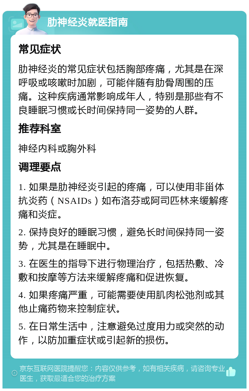 肋神经炎就医指南 常见症状 肋神经炎的常见症状包括胸部疼痛，尤其是在深呼吸或咳嗽时加剧，可能伴随有肋骨周围的压痛。这种疾病通常影响成年人，特别是那些有不良睡眠习惯或长时间保持同一姿势的人群。 推荐科室 神经内科或胸外科 调理要点 1. 如果是肋神经炎引起的疼痛，可以使用非甾体抗炎药（NSAIDs）如布洛芬或阿司匹林来缓解疼痛和炎症。 2. 保持良好的睡眠习惯，避免长时间保持同一姿势，尤其是在睡眠中。 3. 在医生的指导下进行物理治疗，包括热敷、冷敷和按摩等方法来缓解疼痛和促进恢复。 4. 如果疼痛严重，可能需要使用肌肉松弛剂或其他止痛药物来控制症状。 5. 在日常生活中，注意避免过度用力或突然的动作，以防加重症状或引起新的损伤。