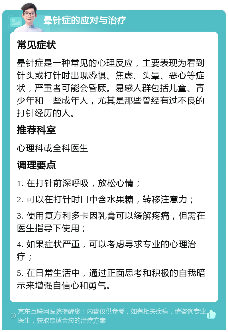 晕针症的应对与治疗 常见症状 晕针症是一种常见的心理反应，主要表现为看到针头或打针时出现恐惧、焦虑、头晕、恶心等症状，严重者可能会昏厥。易感人群包括儿童、青少年和一些成年人，尤其是那些曾经有过不良的打针经历的人。 推荐科室 心理科或全科医生 调理要点 1. 在打针前深呼吸，放松心情； 2. 可以在打针时口中含水果糖，转移注意力； 3. 使用复方利多卡因乳膏可以缓解疼痛，但需在医生指导下使用； 4. 如果症状严重，可以考虑寻求专业的心理治疗； 5. 在日常生活中，通过正面思考和积极的自我暗示来增强自信心和勇气。