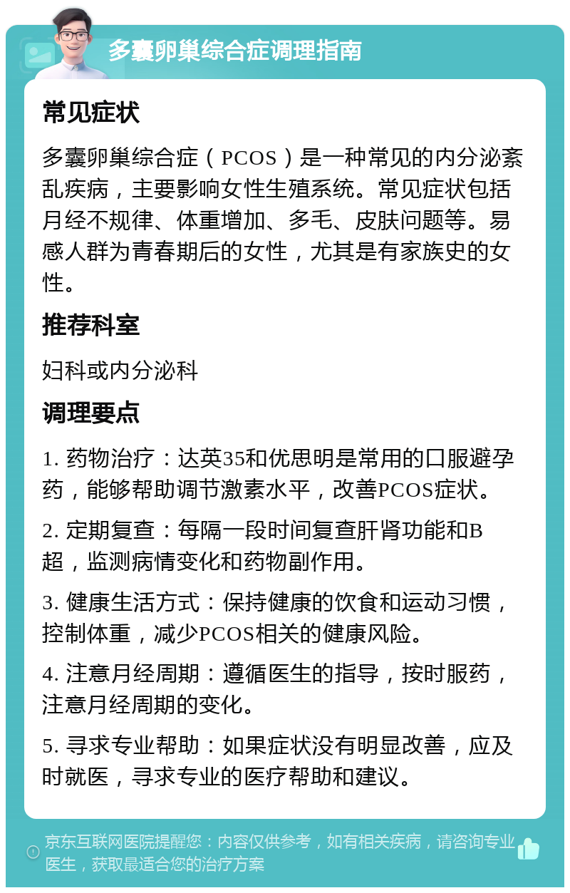 多囊卵巢综合症调理指南 常见症状 多囊卵巢综合症（PCOS）是一种常见的内分泌紊乱疾病，主要影响女性生殖系统。常见症状包括月经不规律、体重增加、多毛、皮肤问题等。易感人群为青春期后的女性，尤其是有家族史的女性。 推荐科室 妇科或内分泌科 调理要点 1. 药物治疗：达英35和优思明是常用的口服避孕药，能够帮助调节激素水平，改善PCOS症状。 2. 定期复查：每隔一段时间复查肝肾功能和B超，监测病情变化和药物副作用。 3. 健康生活方式：保持健康的饮食和运动习惯，控制体重，减少PCOS相关的健康风险。 4. 注意月经周期：遵循医生的指导，按时服药，注意月经周期的变化。 5. 寻求专业帮助：如果症状没有明显改善，应及时就医，寻求专业的医疗帮助和建议。