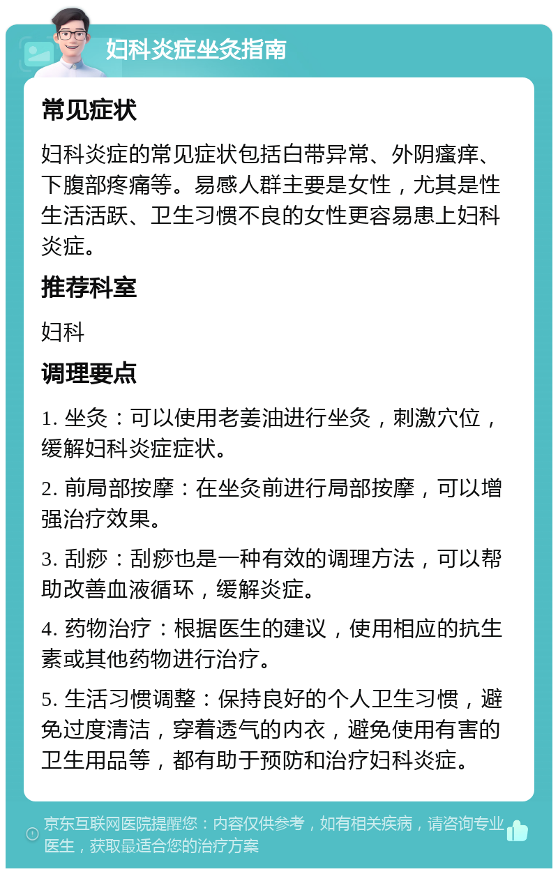 妇科炎症坐灸指南 常见症状 妇科炎症的常见症状包括白带异常、外阴瘙痒、下腹部疼痛等。易感人群主要是女性，尤其是性生活活跃、卫生习惯不良的女性更容易患上妇科炎症。 推荐科室 妇科 调理要点 1. 坐灸：可以使用老姜油进行坐灸，刺激穴位，缓解妇科炎症症状。 2. 前局部按摩：在坐灸前进行局部按摩，可以增强治疗效果。 3. 刮痧：刮痧也是一种有效的调理方法，可以帮助改善血液循环，缓解炎症。 4. 药物治疗：根据医生的建议，使用相应的抗生素或其他药物进行治疗。 5. 生活习惯调整：保持良好的个人卫生习惯，避免过度清洁，穿着透气的内衣，避免使用有害的卫生用品等，都有助于预防和治疗妇科炎症。