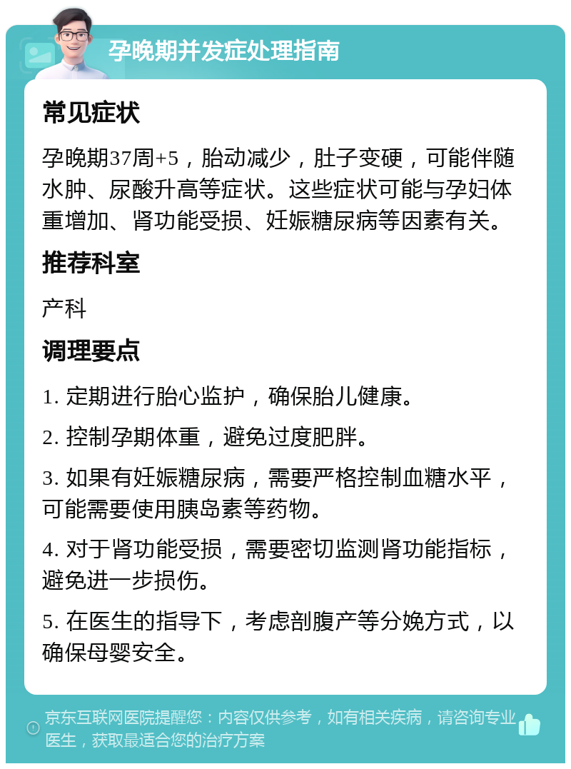 孕晚期并发症处理指南 常见症状 孕晚期37周+5，胎动减少，肚子变硬，可能伴随水肿、尿酸升高等症状。这些症状可能与孕妇体重增加、肾功能受损、妊娠糖尿病等因素有关。 推荐科室 产科 调理要点 1. 定期进行胎心监护，确保胎儿健康。 2. 控制孕期体重，避免过度肥胖。 3. 如果有妊娠糖尿病，需要严格控制血糖水平，可能需要使用胰岛素等药物。 4. 对于肾功能受损，需要密切监测肾功能指标，避免进一步损伤。 5. 在医生的指导下，考虑剖腹产等分娩方式，以确保母婴安全。