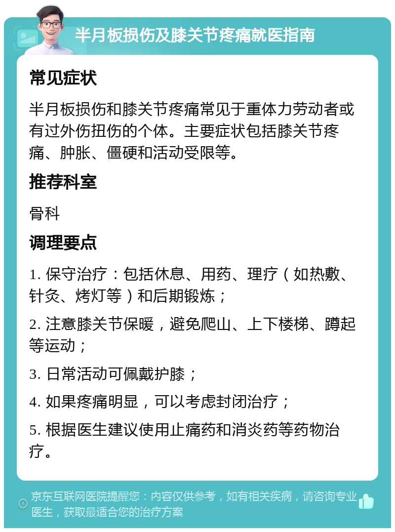 半月板损伤及膝关节疼痛就医指南 常见症状 半月板损伤和膝关节疼痛常见于重体力劳动者或有过外伤扭伤的个体。主要症状包括膝关节疼痛、肿胀、僵硬和活动受限等。 推荐科室 骨科 调理要点 1. 保守治疗：包括休息、用药、理疗（如热敷、针灸、烤灯等）和后期锻炼； 2. 注意膝关节保暖，避免爬山、上下楼梯、蹲起等运动； 3. 日常活动可佩戴护膝； 4. 如果疼痛明显，可以考虑封闭治疗； 5. 根据医生建议使用止痛药和消炎药等药物治疗。