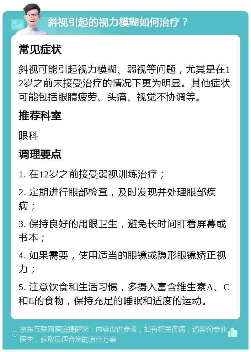 斜视引起的视力模糊如何治疗？ 常见症状 斜视可能引起视力模糊、弱视等问题，尤其是在12岁之前未接受治疗的情况下更为明显。其他症状可能包括眼睛疲劳、头痛、视觉不协调等。 推荐科室 眼科 调理要点 1. 在12岁之前接受弱视训练治疗； 2. 定期进行眼部检查，及时发现并处理眼部疾病； 3. 保持良好的用眼卫生，避免长时间盯着屏幕或书本； 4. 如果需要，使用适当的眼镜或隐形眼镜矫正视力； 5. 注意饮食和生活习惯，多摄入富含维生素A、C和E的食物，保持充足的睡眠和适度的运动。