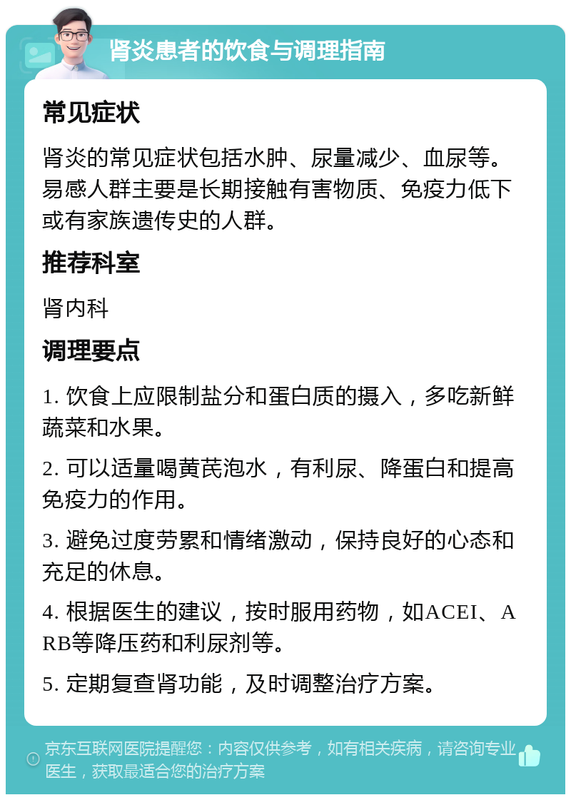 肾炎患者的饮食与调理指南 常见症状 肾炎的常见症状包括水肿、尿量减少、血尿等。易感人群主要是长期接触有害物质、免疫力低下或有家族遗传史的人群。 推荐科室 肾内科 调理要点 1. 饮食上应限制盐分和蛋白质的摄入，多吃新鲜蔬菜和水果。 2. 可以适量喝黄芪泡水，有利尿、降蛋白和提高免疫力的作用。 3. 避免过度劳累和情绪激动，保持良好的心态和充足的休息。 4. 根据医生的建议，按时服用药物，如ACEI、ARB等降压药和利尿剂等。 5. 定期复查肾功能，及时调整治疗方案。