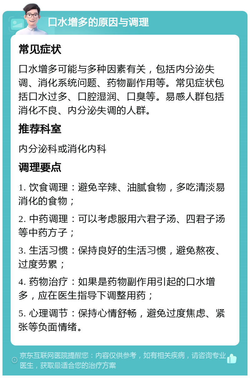 口水增多的原因与调理 常见症状 口水增多可能与多种因素有关，包括内分泌失调、消化系统问题、药物副作用等。常见症状包括口水过多、口腔湿润、口臭等。易感人群包括消化不良、内分泌失调的人群。 推荐科室 内分泌科或消化内科 调理要点 1. 饮食调理：避免辛辣、油腻食物，多吃清淡易消化的食物； 2. 中药调理：可以考虑服用六君子汤、四君子汤等中药方子； 3. 生活习惯：保持良好的生活习惯，避免熬夜、过度劳累； 4. 药物治疗：如果是药物副作用引起的口水增多，应在医生指导下调整用药； 5. 心理调节：保持心情舒畅，避免过度焦虑、紧张等负面情绪。